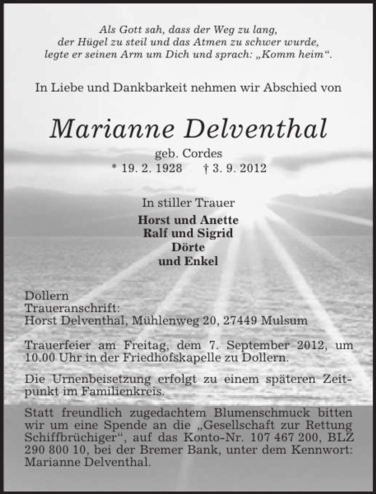 <p>Als Gott sah, dass der Weg zu lang,<br />der Hügel zu steil und das Atmen zu schwer wurde,<br />legte er seinen Arm um Dich und sprach: „Komm heim“.</p><p>In Liebe und Dankbarkeit nehmen wir Abschied von</p><p>Marianne Delventhal<br />geb. Cordes<br />* 19. 2. 1928<br />† 3. 9. 2012<br />In stiller Trauer<br />Horst und Anette<br />Ralf und Sigrid<br />Dörte<br />und Enkel<br />Dollern<br />Traueranschrift:<br />Horst Delventhal, Mühlenweg 20, 27449 Mulsum<br />Trauerfeier am Freitag, dem 7. September 2012, um<br />10.00 Uhr in der Friedhofskapelle zu Dollern.<br />Die Urnenbeisetzung erfolgt zu einem späteren Zeitpunkt im Familienkreis.<br />Statt freundlich zugedachtem Blumenschmuck bitten<br />wir um eine Spende an die „Gesellschaft zur Rettung<br />Schiffbrüchiger“, auf das Konto-Nr. 107 467 200, BLZ<br />290 800 10, bei der Bremer Bank, unter dem Kennwort:<br />Marianne Delventhal.</p>