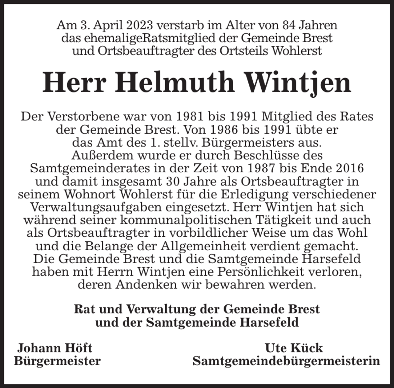 <p>Am 3. April 2023 verstarb im Alter von 84 Jahren<br />das ehemaligeRatsmitglied der Gemeinde Brest<br />und Ortsbeauftragter des Ortsteils Wohlerst<br />Herr Helmuth Wintjen<br />Der Verstorbene war von 1981 bis 1991 Mitglied des Rates der Gemeinde Brest. Von 1986 bis 1991 übte er<br />das Amt des 1. stellv. Bürgermeisters aus.<br />Außerdem wurde er durch Beschlüsse des<br />Samtgemeinderates in der Zeit von 1987 bis Ende 2016<br />und damit insgesamt 30 Jahre als Ortsbeauftragter in<br />seinem Wohnort Wohlerst für die Erledigung verschiedener Verwaltungsaufgaben eingesetzt. Herr Wintjen hat sich während seiner kommunalpolitischen Tätigkeit und auch als Ortsbeauftragter in vorbildlicher Weise um das Wohl und die Belange der Allgemeinheit verdient gemacht.<br />Die Gemeinde Brest und die Samtgemeinde Harsefeld<br />haben mit Herrn Wintjen eine Persönlichkeit verloren,<br />deren Andenken wir bewahren werden.<br />Rat und Verwaltung der Gemeinde Brest<br />und der Samtgemeinde Harsefeld</p><p>Johann Höft Ute Kück<br />Bürgermeister Samtgemeindebürgermeisterin</p>