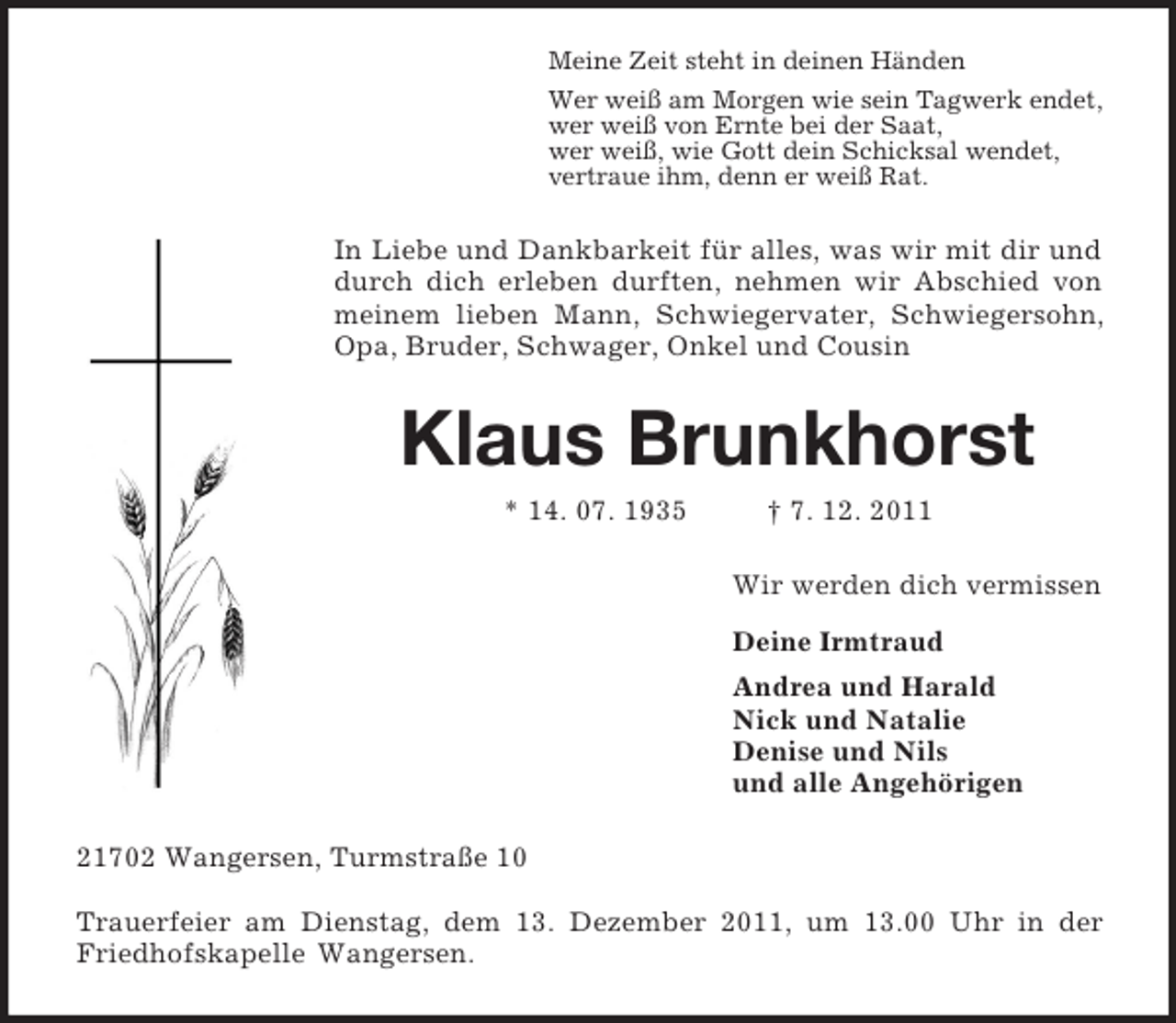 <p>Meine Zeit steht in deinen Händen<br />Wer weiß am Morgen wie sein Tagwerk endet,<br />wer weiß von Ernte bei der Saat,<br />wer weiß, wie Gott dein Schicksal wendet,<br />vertraue ihm, denn er weiß Rat.<br />In Liebe und Dankbarkeit für alles, was wir mit dir und durch dich erleben durften, nehmen wir Abschied von meinem lieben Mann, Schwiegervater, Schwiegersohn, Opa, Bruder, Schwager, Onkel und Cousin<br />Klaus Brunkhorst<br />* 14. 07. 1935 † 7. 12. 2011<br />Wir werden dich vermissen<br />Deine Irmtraud<br />Andrea und Harald<br />Nick und Natalie<br />Denise und Nils<br />und alle Angehörigen<br />21702 Wangersen, Turmstraße 10</p><p>Trauerfeier am Dienstag, dem 13. Dezember 2011, um 13.00 Uhr in der Friedhofskapelle Wangersen.</p>