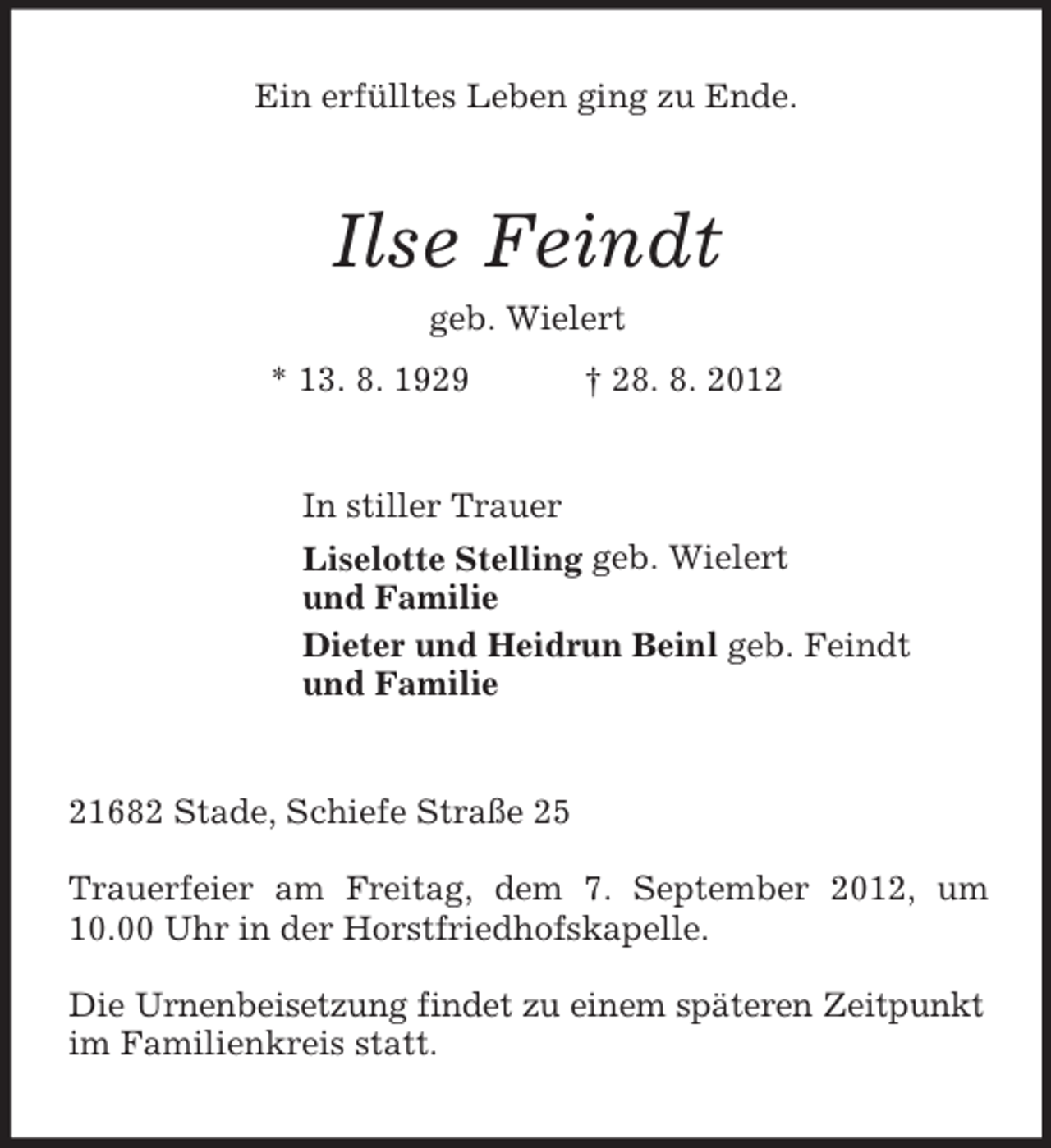 <p>Ein erfülltes Leben ging zu Ende.</p><p>Ilse Feindt<br />geb. Wielert<br />* 13. 8. 1929</p><p>† 28. 8. 2012</p><p>In stiller Trauer<br />Liselotte Stelling geb. Wielert<br />und Familie<br />Dieter und Heidrun Beinl geb. Feindt<br />und Familie</p><p>21682 Stade, Schiefe Straße 25<br />Trauerfeier am Freitag, dem 7. September 2012, um<br />10.00 Uhr in der Horstfriedhofskapelle.<br />Die Urnenbeisetzung findet zu einem späteren Zeitpunkt<br />im Familienkreis statt.</p>