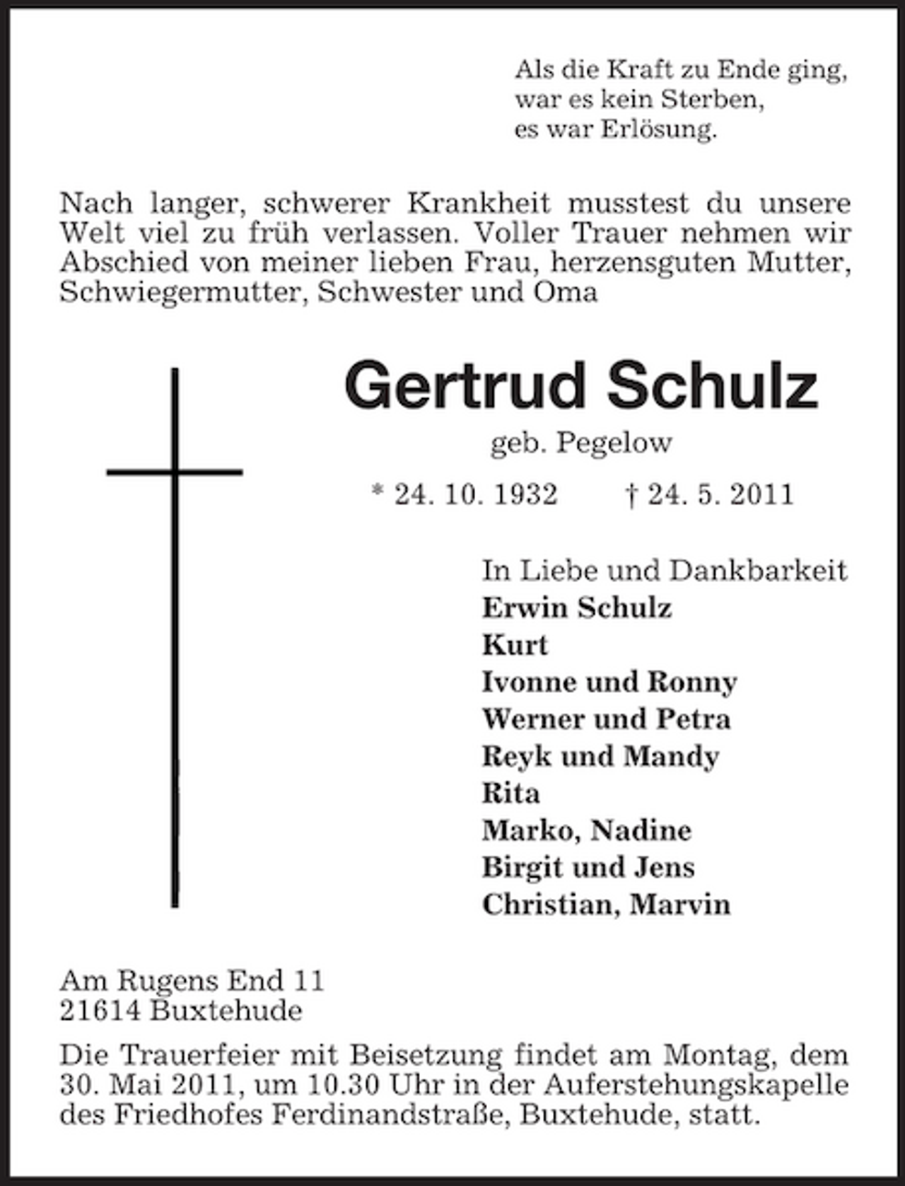 <p>Als die Kraft zu Ende ging, war es kein Sterben, es war Erlösung.</p><p>Nach langer, schwerer Krankheit musstest du unsere Welt viel zu früh verlassen. Voller Trauer nehmen wir Abschied von meiner lieben Frau, herzensguten Mutter, Schwiegermutter, Schwester und Oma</p><p>Gertrud Schulz<br />geb. Pegelow * 24. 10. 1932 † 24. 5. 2011 In Liebe und Dankbarkeit Erwin Schulz Kurt Ivonne und Ronny Werner und Petra Reyk und Mandy Rita Marko, Nadine Birgit und Jens Christian, Marvin Am Rugens End 11 21614 Buxtehude Die Trauerfeier mit Beisetzung findet am Montag, dem 30. Mai 2011, um 10.30 Uhr in der Auferstehungskapelle des Friedhofes Ferdinandstraße, Buxtehude, statt.</p>