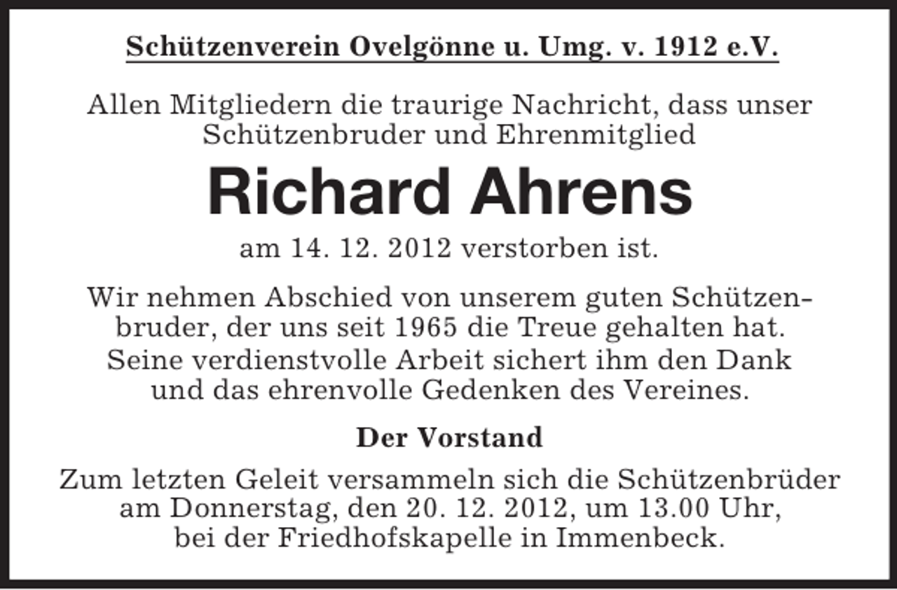 <p>Schützenverein Ovelgönne u. Umg. v. 1912 e.V.<br />Allen Mitgliedern die traurige Nachricht, dass unser<br />Schützenbruder und Ehrenmitglied</p><p>Richard Ahrens<br />am 14. 12. 2012 verstorben ist.<br />Wir nehmen Abschied von unserem guten Schützenbruder, der uns seit 1965 die Treue gehalten hat.<br />Seine verdienstvolle Arbeit sichert ihm den Dank<br />und das ehrenvolle Gedenken des Vereines.<br />Der Vorstand<br />Zum letzten Geleit versammeln sich die Schützenbrüder<br />am Donnerstag, den 20. 12. 2012, um 13.00 Uhr,<br />bei der Friedhofskapelle in Immenbeck.</p>