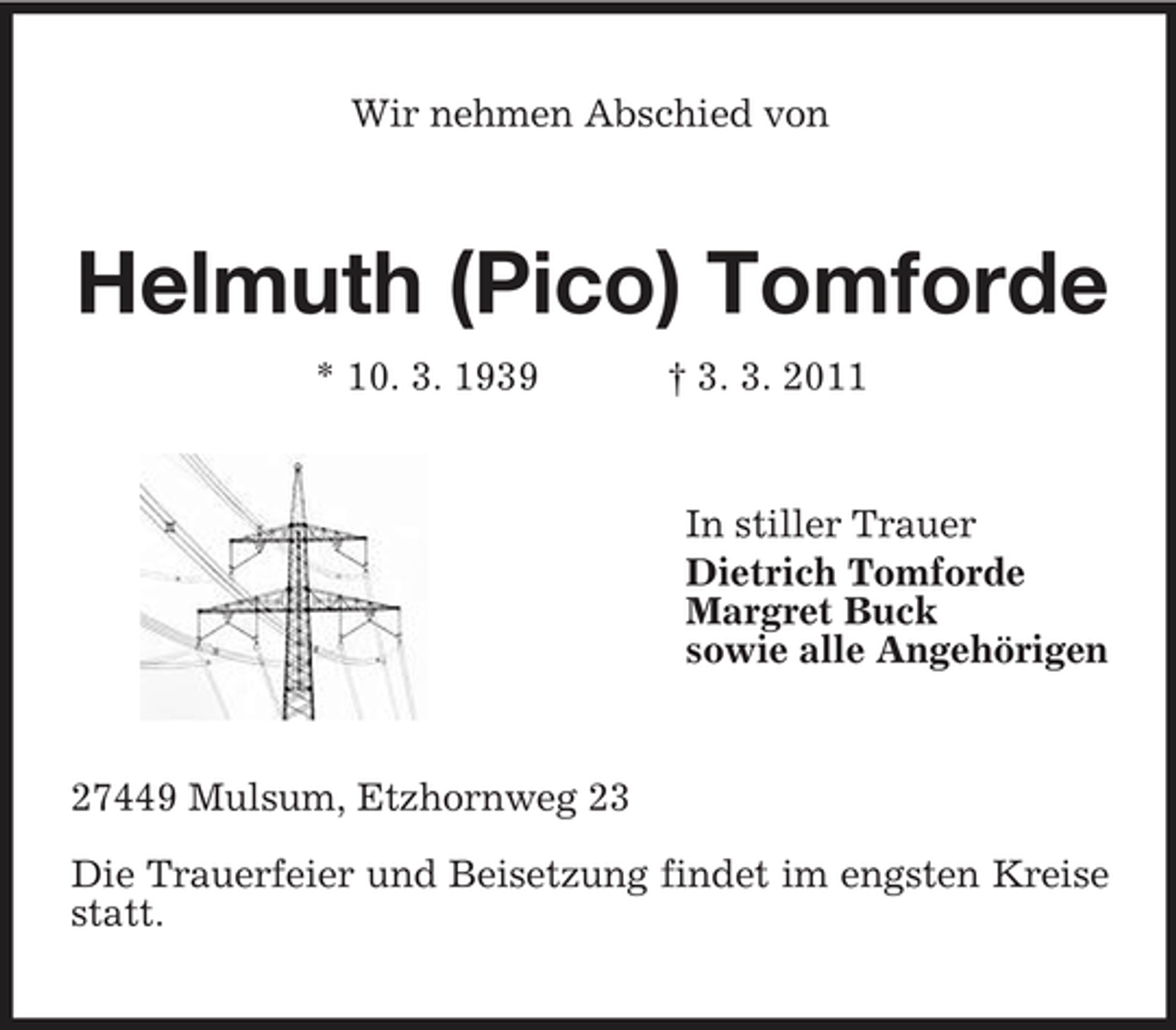 <p>Wir nehmen Abschied von</p><p>Helmuth (Pico) Tomforde<br />* 10. 3. 1939 † 3. 3. 2011 In stiller Trauer Dietrich Tomforde Margret Buck sowie alle Angehörigen</p><p>27449 Mulsum, Etzhornweg 23 Die Trauerfeier und Beisetzung findet im engsten Kreise statt.</p>