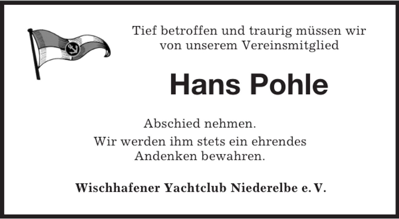 <p>Tief betroffen und traurig müssen wir<br />von unserem Vereinsmitglied</p><p>Hans Pohle<br />Abschied nehmen.<br />Wir werden ihm stets ein ehrendes<br />Andenken bewahren.<br />Wischhafener Yachtclub Niederelbe e. V.</p>