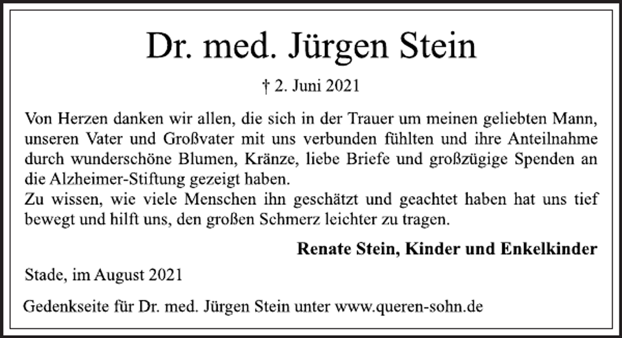 <p>Dr. med. Jürgen Stein<br />† 2. Juni 2021<br />Von Herzen danken wir allen, die sich in<br />der Trauer um meinen geliebten Mann,<br />unseren Vater und Großvater mit uns verbunden fühlten und ihre Anteilnahme<br />durch wunderschöne Blumen, Kränze, liebe Briefe und großzügige Spenden an<br />die Alzheimer-Stiftung gezeigt haben.<br />Zu wissen, wie viele Menschen ihn geschätzt und geachtet haben hat uns<br />tief bewegt und hilft uns, den großen Schmerz leichter zu tragen.<br />Renate Stein, Kinder und Enkelkinder<br />Stade, im August 2021<br />Gedenkseite für Dr. med. Jürgen Stein unter www.queren-sohn.de</p>