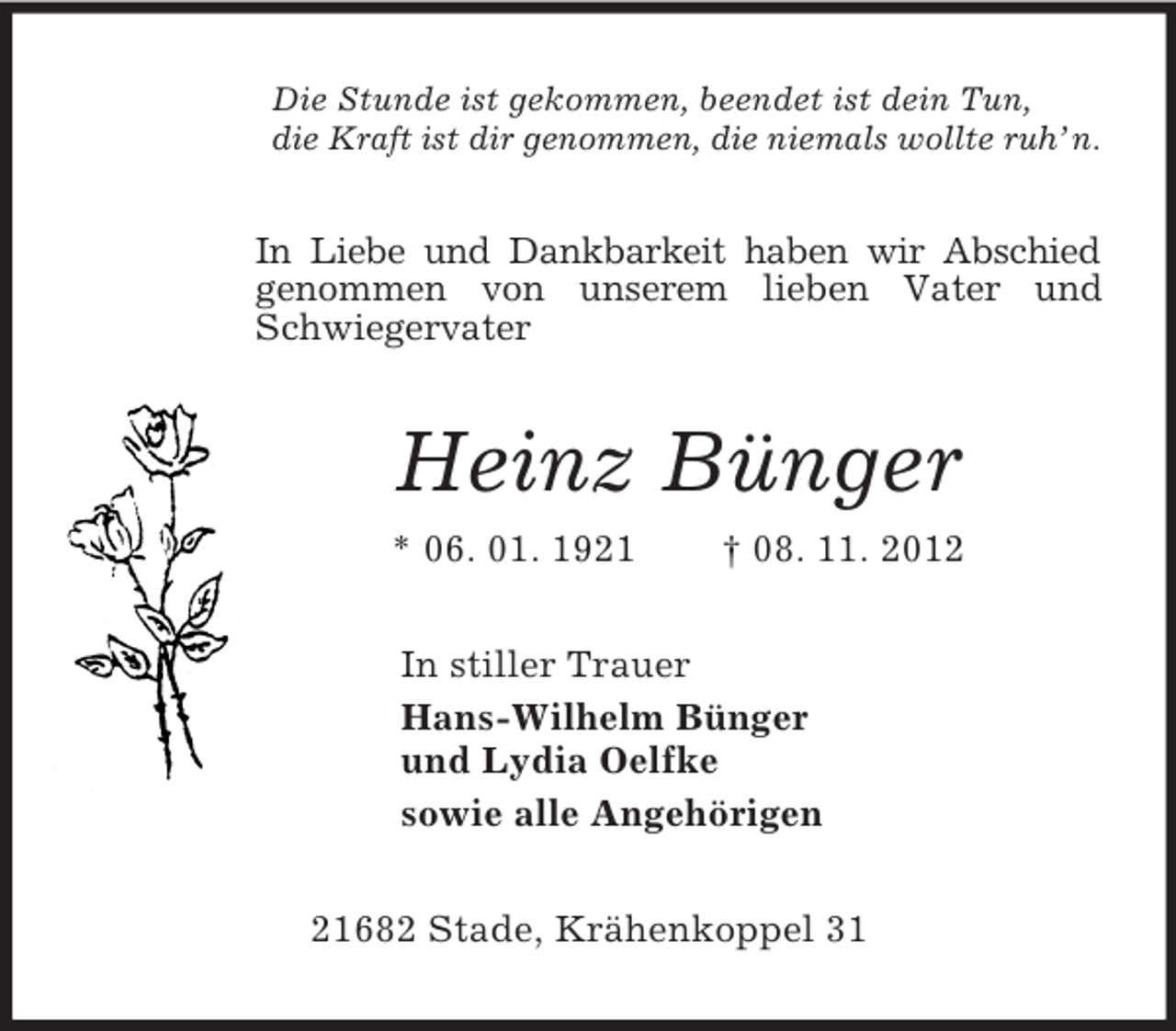 <p>Die Stunde ist gekommen, beendet ist dein Tun,<br />die Kraft ist dir genommen, die niemals wollte ruh’ n.<br />In Liebe und Dankbarkeit haben wir Abschied<br />genommen von unserem lieben Vater und Schwiegervater<br />Heinz Bünger<br />* 06. 01. 1921 † 08. 11. 2012<br />In stiller Trauer<br />Hans-Wilhelm Bünger<br />und Lydia Oelfke<br />sowie alle Angehörigen<br />21682 Stade, Krähenkoppel 31</p>