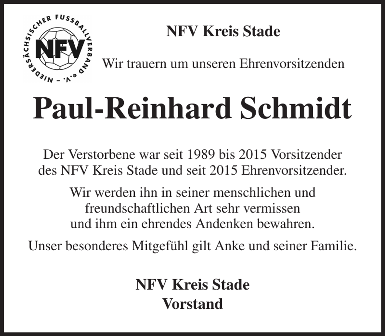 <p>NFV Kreis Stade</p><p>Wir trauern um unseren Ehrenvorsitzenden<br />Paul-Reinhard Schmidt<br />Der Verstorbene war seit 1989 bis 2015 Vorsitzender<br />des NFV Kreis Stade und seit 2015 Ehrenvorsitzender.<br />Wir werden ihn in seiner menschlichen und<br />freundschaftlichen Art sehr vermissen<br />und ihm ein ehrendes Andenken bewahren.<br />Unser besonderes Mitgefühl gilt Anke und seiner Familie.<br />NFV Kreis Stade<br />Vorstand</p>