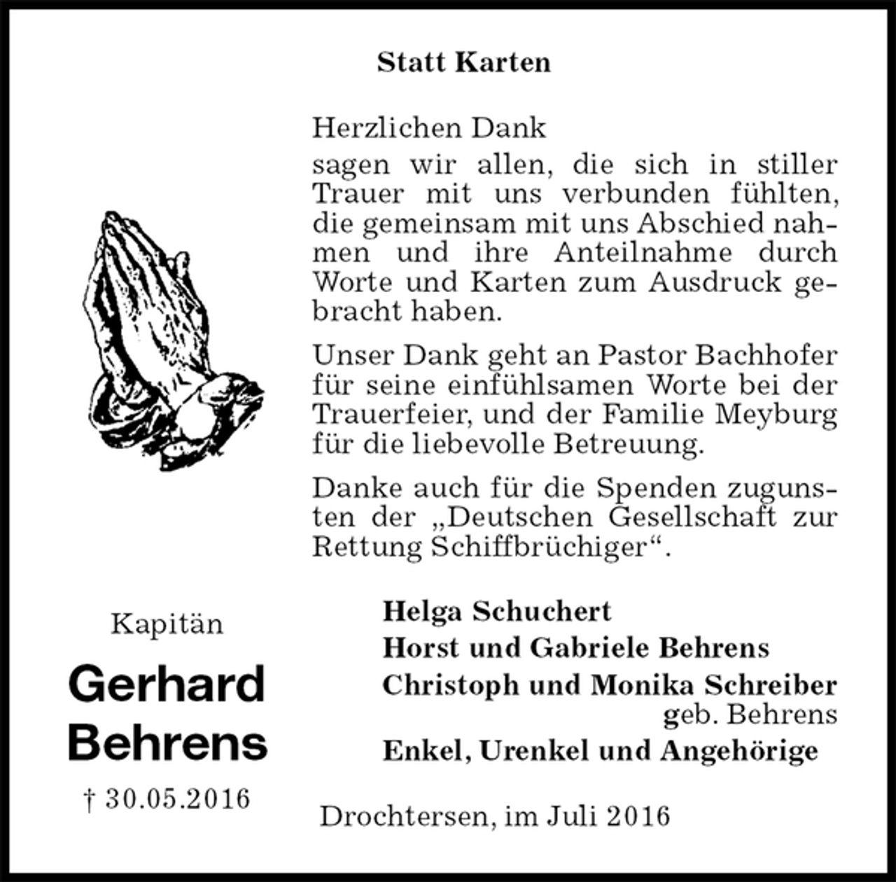 <p>Statt Karten<br />Herzlichen Dank<br />sagen wir allen, die sich in stiller Trauer mit uns verbunden fühlten, die gemeinsam mit uns Abschied nahmen und ihre Anteilnahme durch Worte und Karten zum Ausdruck gebracht haben.<br />Unser Dank geht an Pastor Bachhofer für seine einfühlsamen Worte bei der Trauerfeier, und der Familie Meyburg für die liebevolle Betreuung.<br />Danke auch für die Spenden zugunsten der „Deutschen Gesellschaft zur Rettung Schiffbrüchiger“.<br />Helga Schuchert<br />Horst und Gabriele Behrens<br />Christoph und Monika Schreiber<br />geb. Behrens<br />Enkel, Urenkel und Angehörige<br />Drochtersen, im Juli 2016<br />Kapitän<br />Gerhard<br />Behrens<br />† 30.05.2016</p>