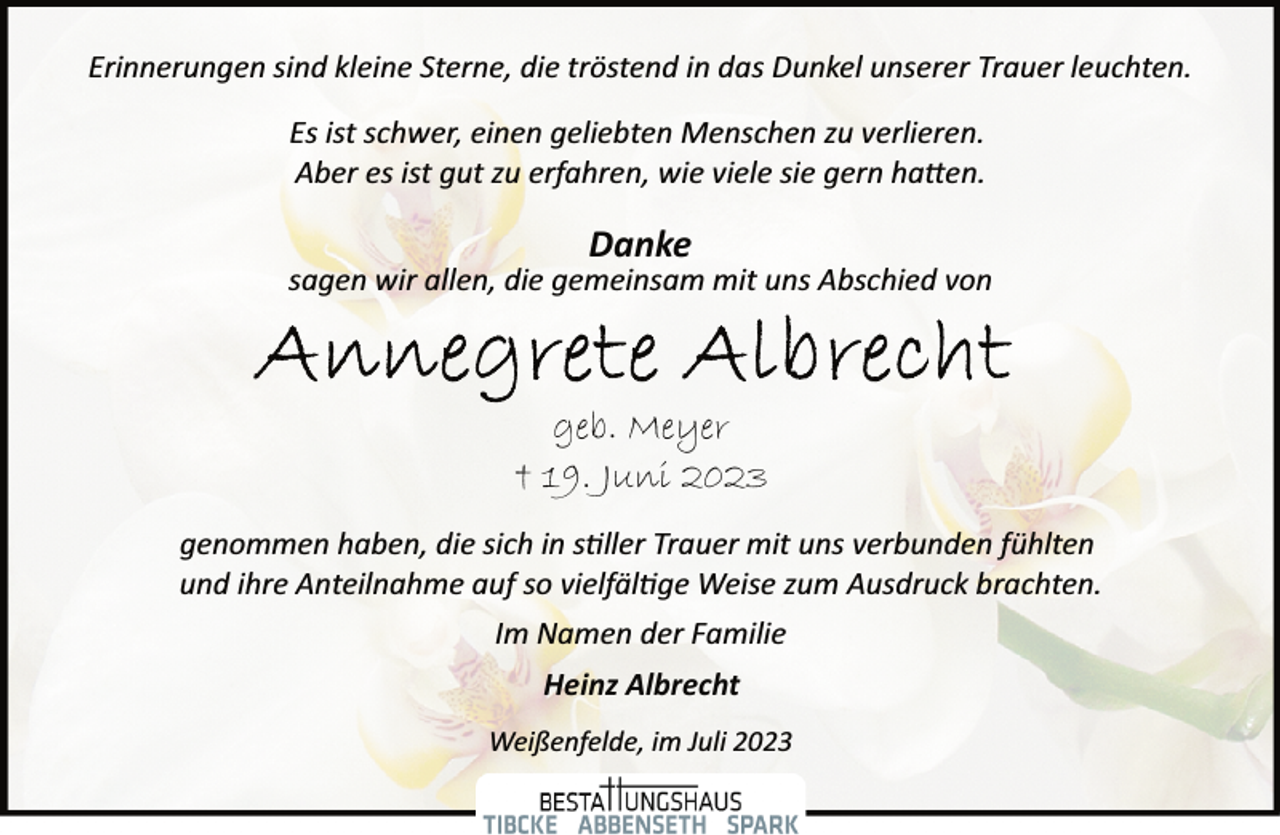 <p>Erinnerungen sind kleine Sterne, die tröstend in das Dunkel unserer Trauer leuchten.<br />Es ist schwer, einen geliebten Menschen zu verlieren.<br />Aber es ist gut zu erfahren, wie viele sie gern hatten.<br />Danke<br />sagen wir allen, die gemeinsam mit uns Abschied von<br />Annegrete Albrecht<br />geb. Meyer<br />+ 19. Juni 2023<br />genommen haben, die sich in stiller Trauer mit uns verbunden fühlten<br />und ihre Anteilnahme auf so vielfältige Weise zum Ausdruck brachten.<br />Im Namen der Familie<br />Heinz Albrecht<br />Weißenfelde, im Juli 2023</p>