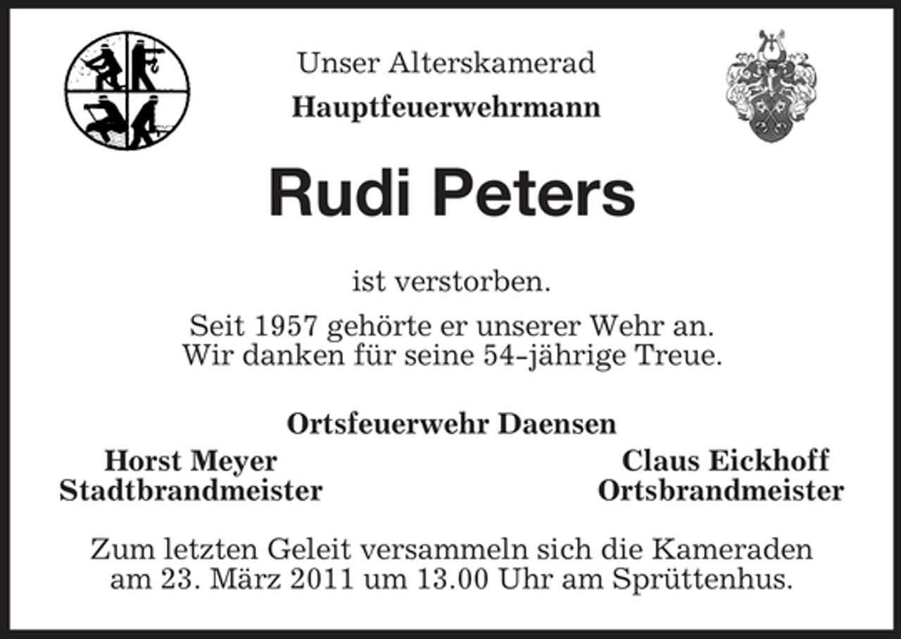 <p>Unser Alterskamerad<br />Hauptfeuerwehrmann<br />Rudi Peters<br />ist verstorben.<br />Seit 1957 gehörte er unserer Wehr an.<br />Wir danken für seine 54-jährige Treue.<br />Ortsfeuerwehr Daensen<br />Horst Meyer Claus Eickhoff<br />Stadtbrandmeister Ortsbrandmeister</p><p>Zum letzten Geleit versammeln sich die Kameraden<br />am 23. März 2011 um 13.00 Uhr am Sprüttenhus.</p>