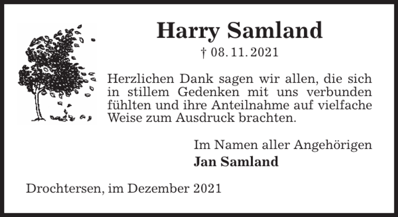 <p>Harry Samland<br />† 08. 11. 2021<br />Herzlichen Dank sagen wir allen, die sich in stillem Gedenken mit uns verbunden fühlten und ihre Anteilnahme auf vielfache<br />Weise zum Ausdruck brachten.<br />Im Namen aller Angehörigen<br />Jan Samland<br />Drochtersen, im Dezember 2021</p>