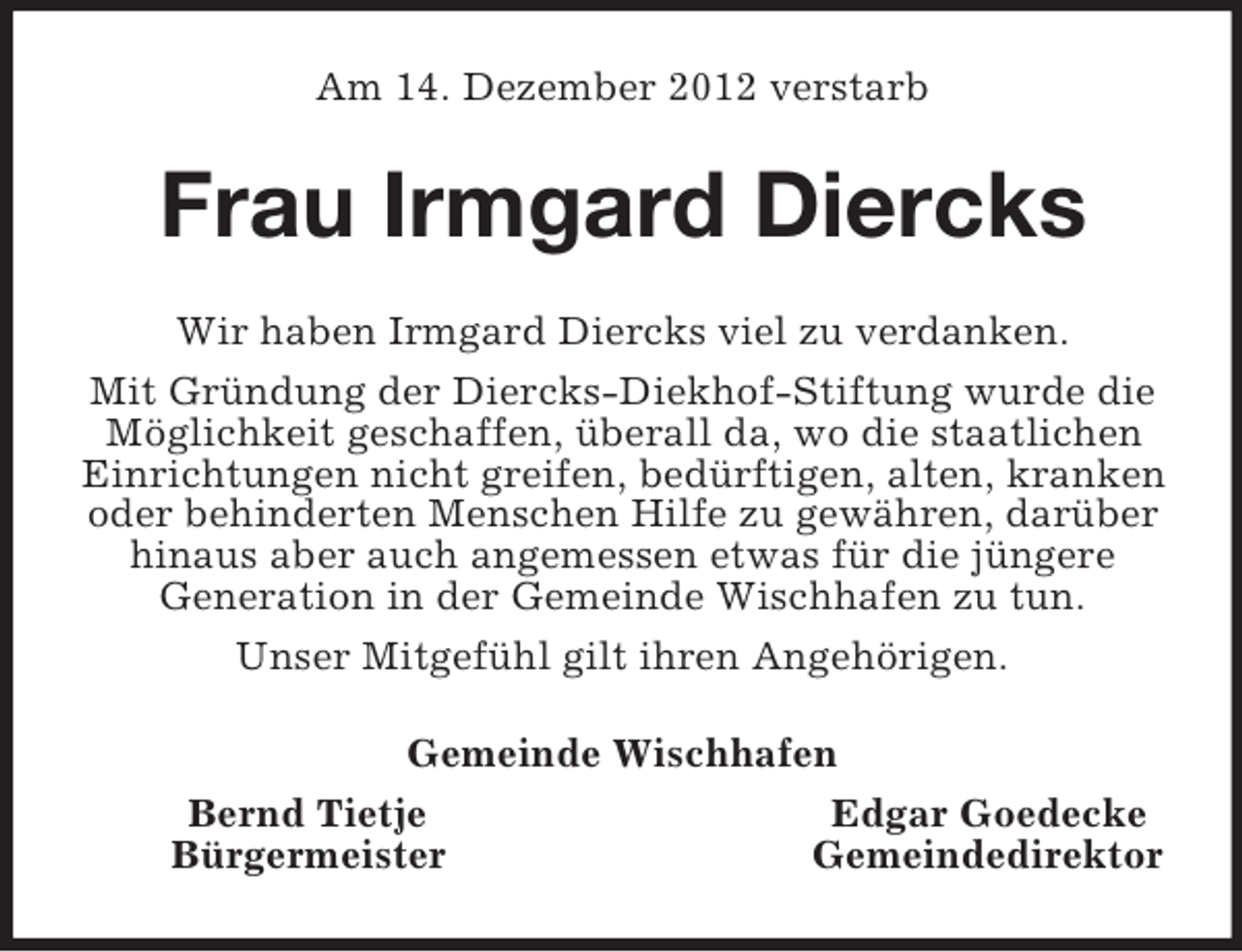 <p>Am 14. Dezember 2012 verstarb<br />Frau Irmgard Diercks<br />Wir haben Irmgard Diercks viel zu verdanken.<br />Mit Gründung der Diercks-Diekhof-Stiftung wurde die Möglichkeit geschaffen, überall da, wo die staatlichen Einrichtungen nicht greifen, bedürftigen, alten, kranken oder behinderten Menschen Hilfe zu gewähren, darüber hinaus aber auch angemessen etwas für die jüngere<br />Generation in der Gemeinde Wischhafen zu tun.<br />Unser Mitgefühl gilt ihren Angehörigen.<br />Gemeinde Wischhafen<br />Bernd Tietje Edgar Goedecke<br />Bürgermeister Gemeindedirektor</p>