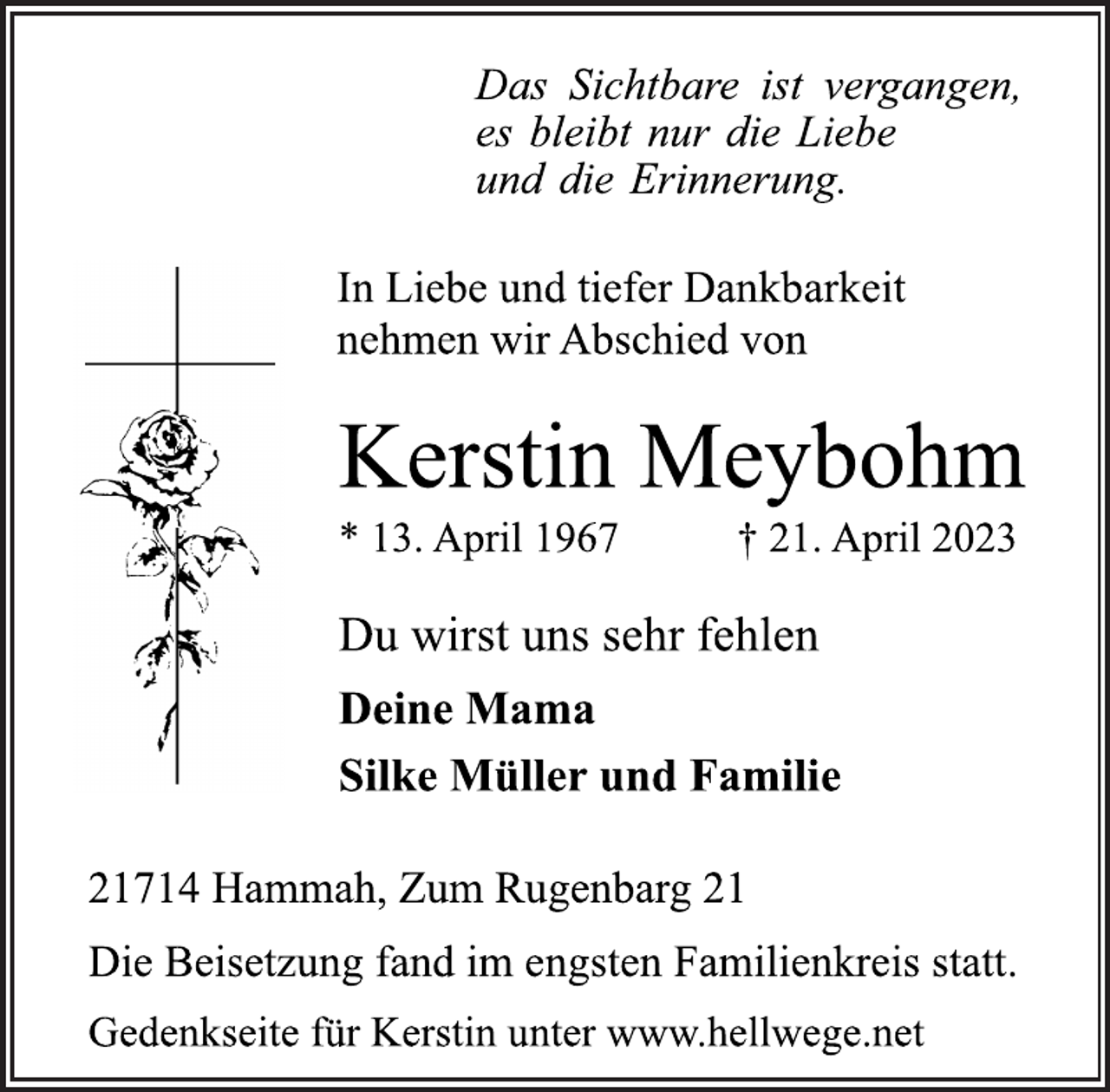 <p>Das Sichtbare ist vergangen,<br />es bleibt nur die Liebe<br />und die Erinnerung.<br />In Liebe und tiefer Dankbarkeit<br />nehmen wir Abschied von<br />Kerstin Meybohm<br />* 13. April 1967 † 21. April 2023<br />Du wirst uns sehr fehlen<br />Deine Mama<br />Silke Müller und Familie<br />21714 Hammah, Zum Rugenbarg 21<br />Die Beisetzung fand im engsten Familienkreis statt.<br />Gedenkseite für Kerstin unter www.hellwege.net</p>