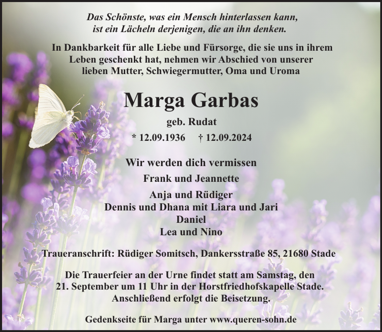 <p>Das Schönste, was ein Mensch hinterlassen kann,<br />ist ein Lächeln derjenigen, die an ihn denken.<br />In Dankbarkeit für alle Liebe und Fürsorge, die sie uns in ihrem<br />Leben geschenkt hat, nehmen wir Abschied von unserer<br />lieben Mutter, Schwiegermutter, Oma und Uroma</p><p>Marga Garbas<br />geb. Rudat<br />* 12.09.1936 † 12.09.2024</p><p>Wir werden dich vermissen<br />Frank und Jeannette<br />Anja und Rüdiger<br />Dennis und Dhana mit Liara und Jari<br />Daniel<br />Lea und Nino<br />Traueranschrift: Rüdiger Somitsch, Dankersstraße 85, 21680 Stade<br />Die Trauerfeier an der Urne findet statt am Samstag, den<br />21. September um 11 Uhr in der Horstfriedhofskapelle Stade.<br />Anschließend erfolgt die Beisetzung.<br />Gedenkseite für Marga unter www.queren-sohn.de</p>