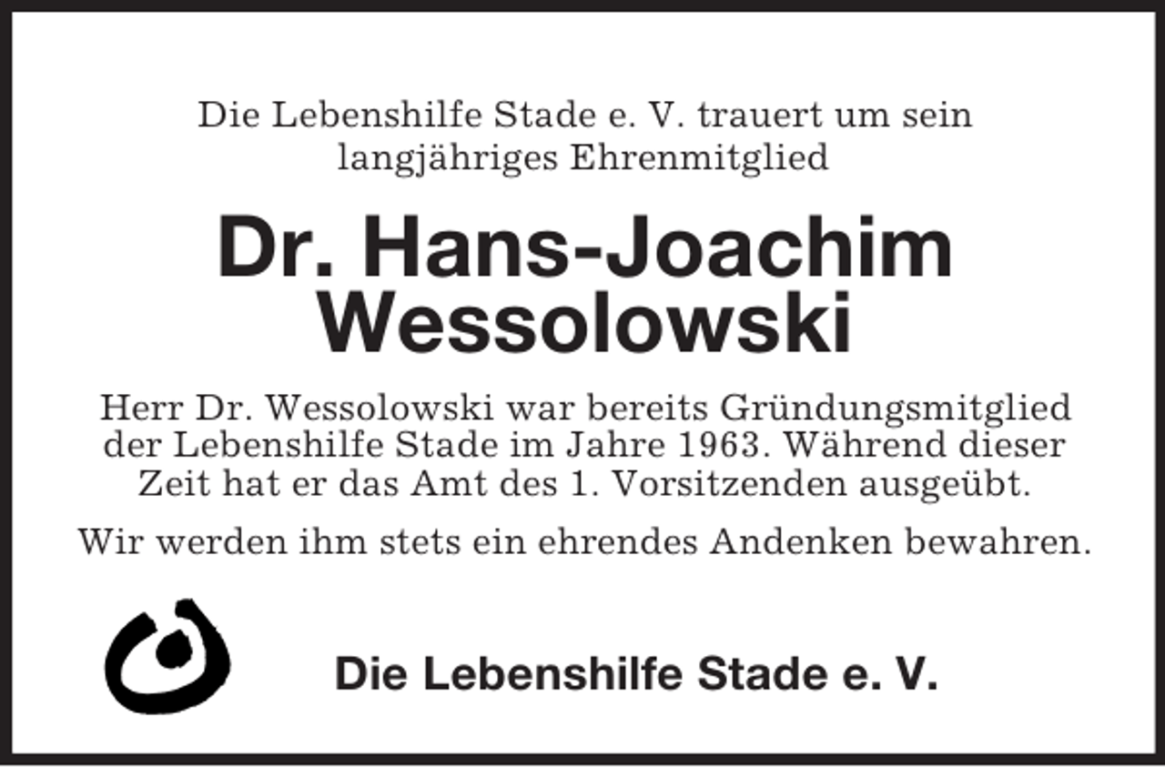 <p>Die Lebenshilfe Stade e. V. trauert um sein<br />langjähriges Ehrenmitglied<br />Dr. Hans-Joachim<br />Wessolowski<br />Herr Dr. Wessolowski war bereits Gründungsmitglied der Lebenshilfe Stade im Jahre 1963. Während dieser<br />Zeit hat er das Amt des 1. Vorsitzenden ausgeübt.<br />Wir werden ihm stets ein ehrendes Andenken bewahren.<br />Die Lebenshilfe Stade e. V.</p>
