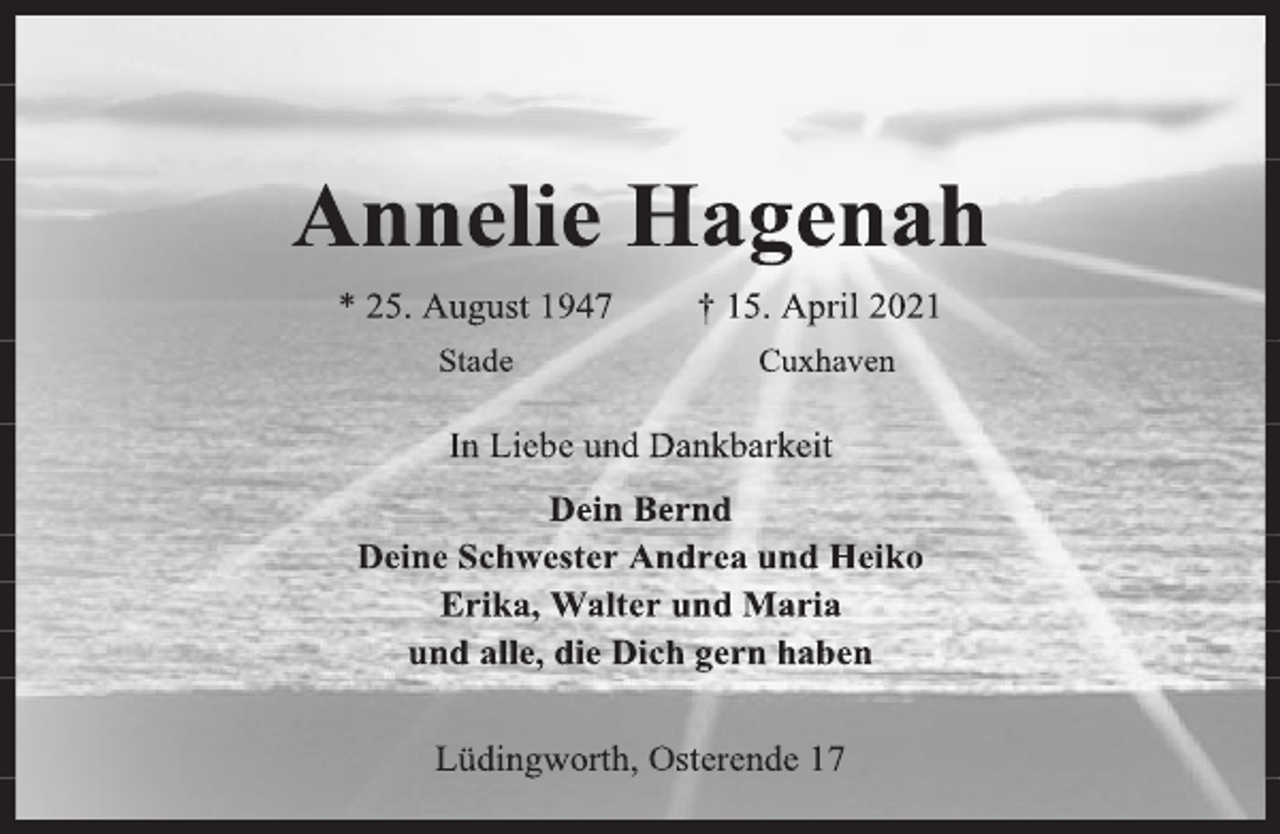 <p>Annelie Hagenah<br />* 25. August 1947 † 15. April 2021<br />Stade Cuxhaven<br />In Liebe und Dankbarkeit<br />Dein Bernd<br />Deine Schwester Andrea und Heiko<br />Erika, Walter und Maria<br />und alle, die Dich gern haben<br />Lüdingworth, Osterende 17</p>