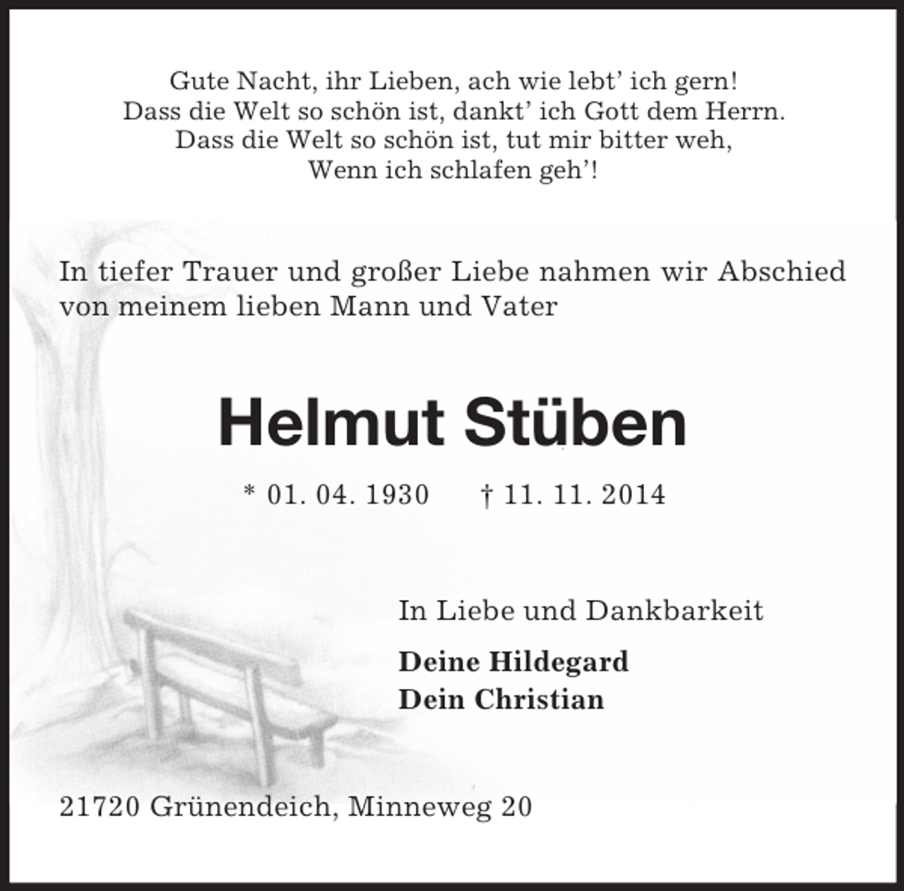 <p>Gute Nacht, ihr Lieben, ach wie lebt’ ich gern!<br />Dass die Welt so schön ist, dankt’ ich Gott dem Herrn.<br />Dass die Welt so schön ist, tut mir bitter weh,<br />Wenn ich schlafen geh’!<br />In tiefer Trauer und großer Liebe nahmen wir Abschied von meinem lieben Mann und Vater<br />Helmut Stüben<br />* 01. 04. 1930 † 11. 11. 2014<br />In Liebe und Dankbarkeit<br />Deine Hildegard<br />Dein Christian<br />21720 Grünendeich, Minneweg 20</p>