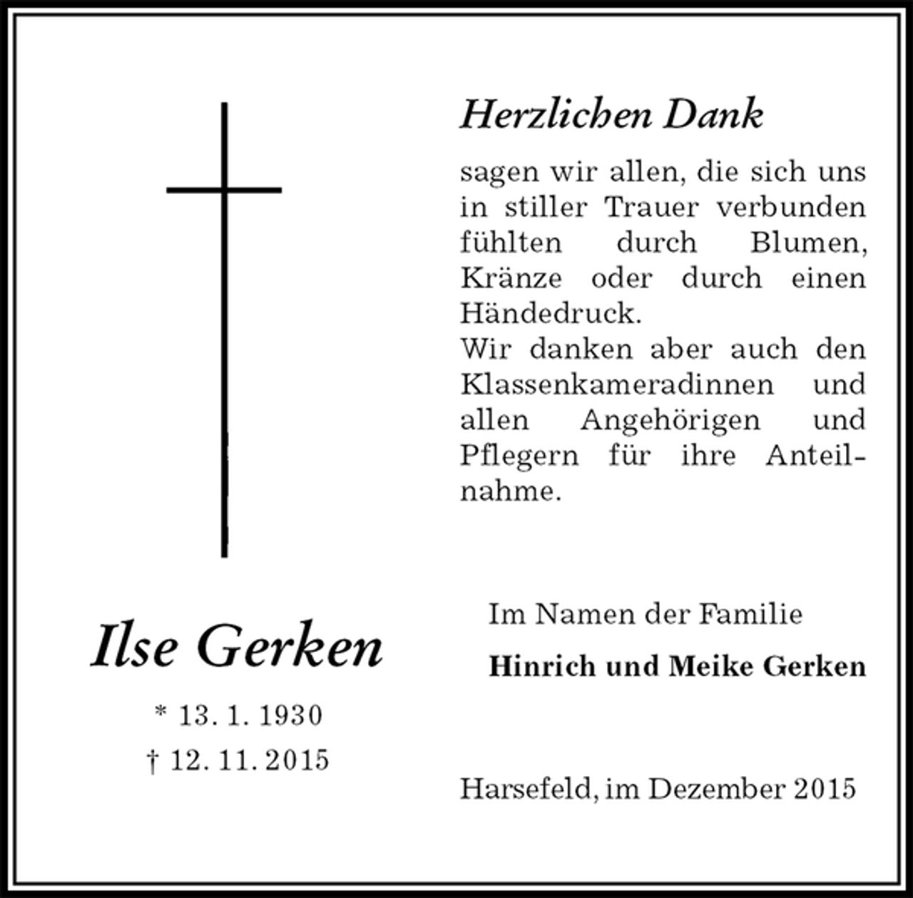 <p>Herzlichen Dank<br />sagen wir allen, die sich uns in stiller Trauer verbunden fühlten durch Blumen, Kränze oder durch einen Händedruck.<br />Wir danken aber auch den Klassenkameradinnen und allen Angehörigen und<br />Pflegern für ihre Anteil-nahme.<br />Im Namen der Familie<br />Hinrich und Meike Gerken<br />Harsefeld, im Dezember 2015</p><p>Ilse Gerken<br />* 13. 1. 1930<br />† 12. 11. 2015</p>