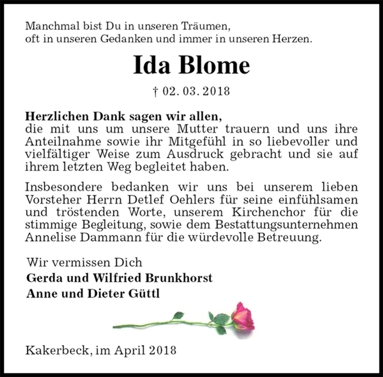 <p>Manchmal bist Du in unseren Träumen,<br />oft in unseren Gedanken und immer in unseren Herzen.<br />Ida Blome<br />† 02. 03. 2018<br />Herzlichen Dank sagen wir allen,<br />die mit uns um unsere Mutter trauern und uns ihre<br />Anteilnahme sowie ihr Mitgefühl in so liebevoller und vielfältiger Weise zum Ausdruck gebracht und sie auf ihrem letzten Weg begleitet haben.<br />Insbesondere bedanken wir uns bei unserem lieben<br />Vorsteher Herrn Detlef Oehlers für seine einfühlsamen und tröstenden Worte, unserem Kirchenchor für die stimmige Begleitung, sowie dem Bestattungsunternehmen Annelise Dammann für die würdevolle Betreuung.<br />Wir vermissen Dich<br />Gerda und Wilfried Brunkhorst<br />Anne und Dieter Güttl<br />Kakerbeck, im April 2018</p>