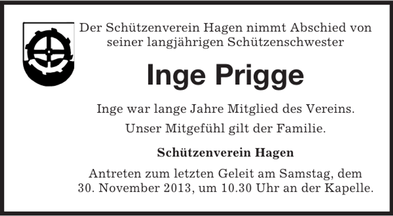 <p>Der Schützenverein Hagen nimmt Abschied von<br />seiner langjährigen Schützenschwester</p><p>Inge Prigge<br />Inge war lange Jahre Mitglied des Vereins.<br />Unser Mitgefühl gilt der Familie.<br />Schützenverein Hagen<br />Antreten zum letzten Geleit am Samstag, dem<br />30. November 2013, um 10.30 Uhr an der Kapelle.</p>