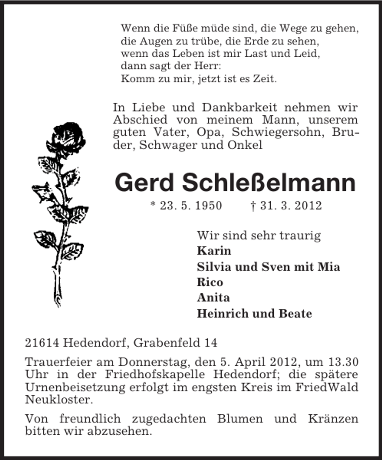 <p>Wenn die Füße müde sind, die Wege zu gehen,<br />die Augen zu trübe, die Erde zu sehen,<br />wenn das Leben ist mir Last und Leid,<br />dann sagt der Herr:<br />Komm zu mir, jetzt ist es Zeit.</p><p>In Liebe und Dankbarkeit nehmen wir<br />Abschied von meinem Mann, unserem<br />guten Vater, Opa, Schwiegersohn, Bruder, Schwager und Onkel</p><p>Gerd Schleßelmann<br />* 23. 5. 1950</p><p>† 31. 3. 2012</p><p>Wir sind sehr traurig<br />Karin<br />Silvia und Sven mit Mia<br />Rico<br />Anita<br />Heinrich und Beate<br />21614 Hedendorf, Grabenfeld 14<br />Trauerfeier am Donnerstag, den 5. April 2012, um 13.30<br />Uhr in der Friedhofskapelle Hedendorf; die spätere<br />Urnenbeisetzung erfolgt im engsten Kreis im FriedWald<br />Neukloster.<br />Von freundlich zugedachten Blumen und Kränzen<br />bitten wir abzusehen.</p>