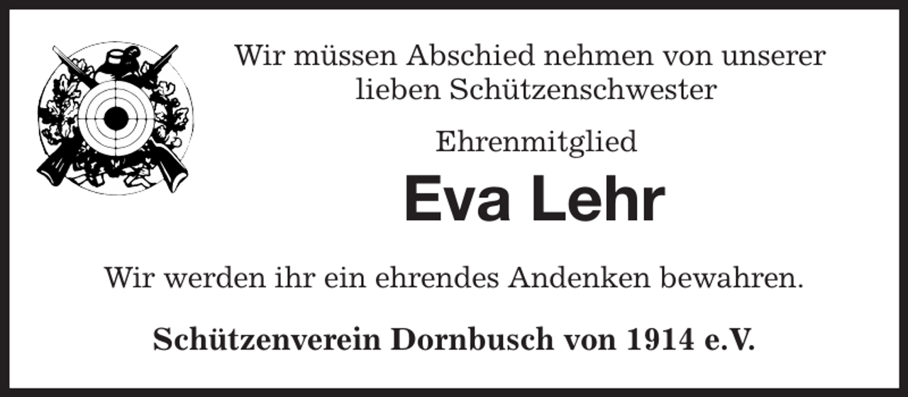<p>Wir müssen Abschied nehmen von unserer<br />lieben Schützenschwester<br />Ehrenmitglied<br />Eva Lehr<br />Wir werden ihr ein ehrendes Andenken bewahren.<br />Schützenverein Dornbusch von 1914 e.V.</p>