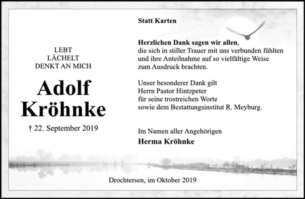 <p>LEBT<br />LÄCHELT<br />DENKT AN MICH<br />Adolf<br />Kröhnke<br />† 22. September 2019<br />Statt Karten<br />Herzlichen Dank sagen wir allen,<br />die sich in stiller Trauer mit uns verbunden fühlten<br />und ihre Anteilnahme auf so vielfältige Weise<br />zum Ausdruck brachten.<br />Unser besonderer Dank gilt<br />Herrn Pastor Hintzpeter<br />für seine trostreichen Worte<br />sowie dem Bestattungsinstitut R. Meyburg.<br />Im Namen aller Angehörigen<br />Herma Kröhnke<br />Drochtersen, im Oktober 2019</p>