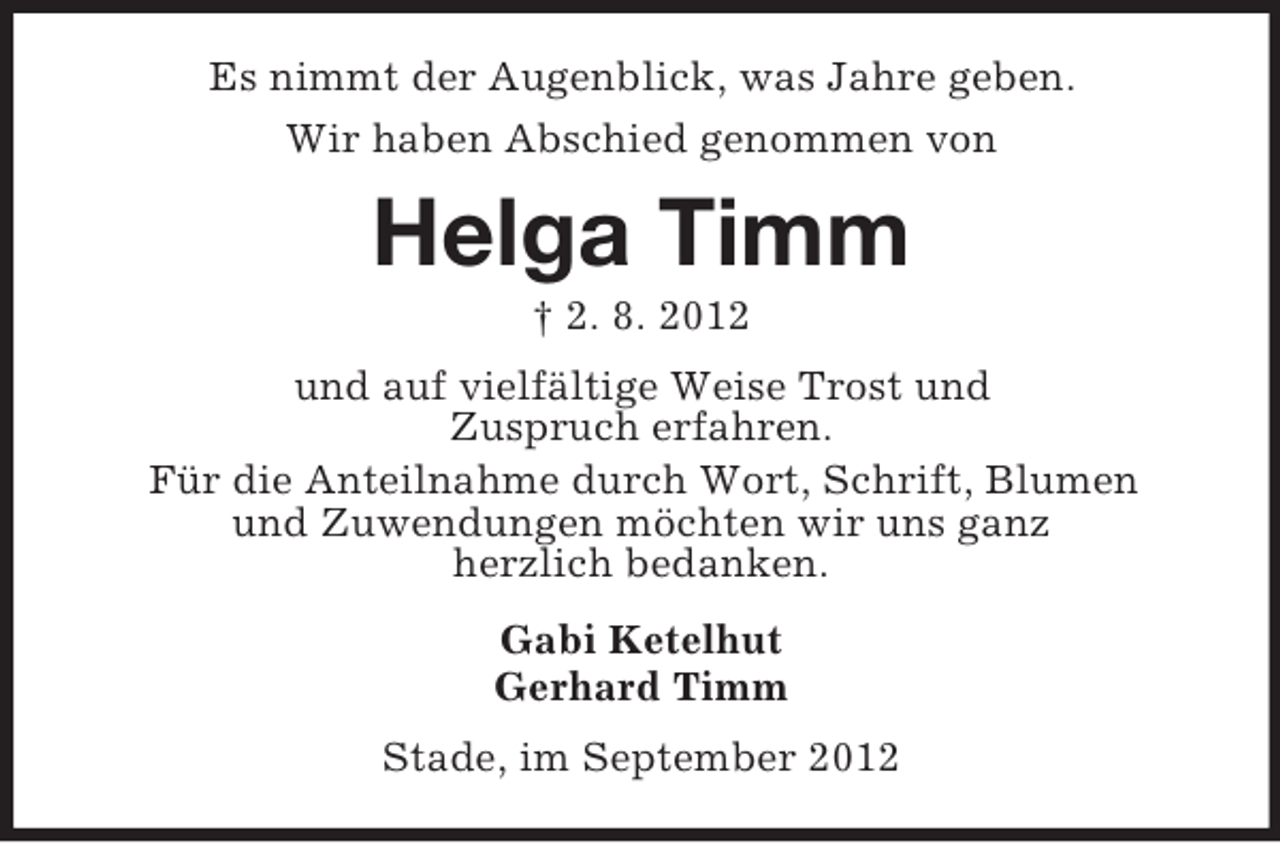 <p>Es nimmt der Augenblick, was Jahre geben.<br />Wir haben Abschied genommen von</p><p>Helga Timm<br />† 2. 8. 2012<br />und auf vielfältige Weise Trost und<br />Zuspruch erfahren.<br />Für die Anteilnahme durch Wort, Schrift, Blumen<br />und Zuwendungen möchten wir uns ganz<br />herzlich bedanken.<br />Gabi Ketelhut<br />Gerhard Timm<br />Stade, im September 2012</p>