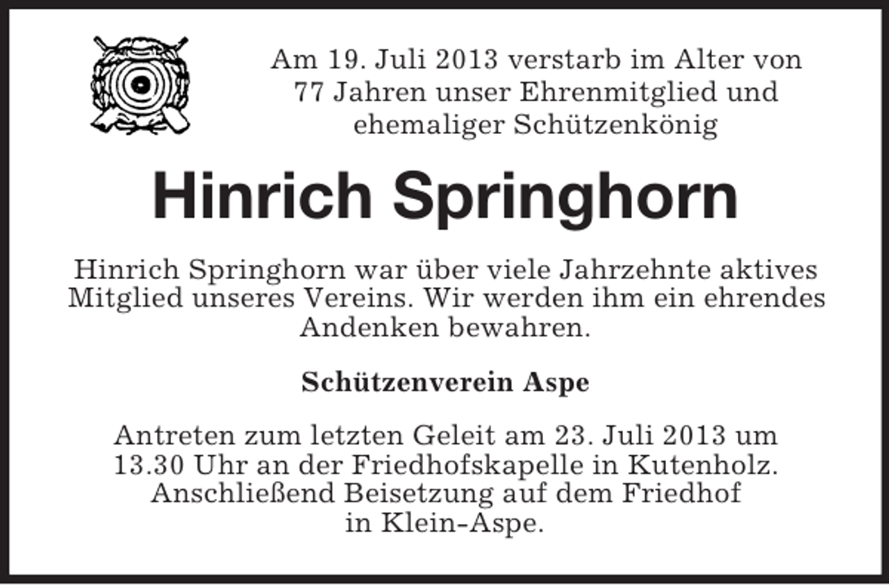 <p>Am 19. Juli 2013 verstarb im Alter von<br />77 Jahren unser Ehrenmitglied und<br />ehemaliger Schützenkönig</p><p>Hinrich Springhorn<br />Hinrich Springhorn war über viele Jahrzehnte aktives<br />Mitglied unseres Vereins. Wir werden ihm ein ehrendes<br />Andenken bewahren.<br />Schützenverein Aspe<br />Antreten zum letzten Geleit am 23. Juli 2013 um<br />13.30 Uhr an der Friedhofskapelle in Kutenholz.<br />Anschließend Beisetzung auf dem Friedhof<br />in Klein-Aspe.</p>