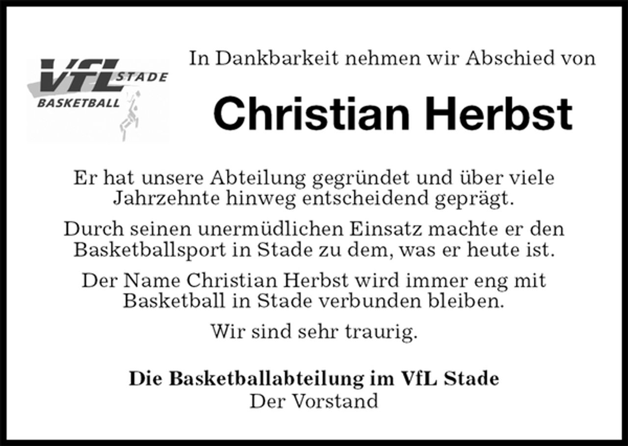 <p>Die Basketballabteilung im VfL Stade<br />Der Vorstand<br />Christian Herbst<br />Er hat unsere Abteilung gegründet und über viele<br />Jahrzehnte hinweg entscheidend geprägt.<br />Durch seinen unermüdlichen Einsatz machte er den<br />Basketballsport in Stade zu dem, was er heute ist.<br />Der Name Christian Herbst wird immer eng mit<br />Basketball in Stade verbunden bleiben.<br />Wir sind sehr traurig.<br />In Dankbarkeit nehmen wir Abschied von</p>