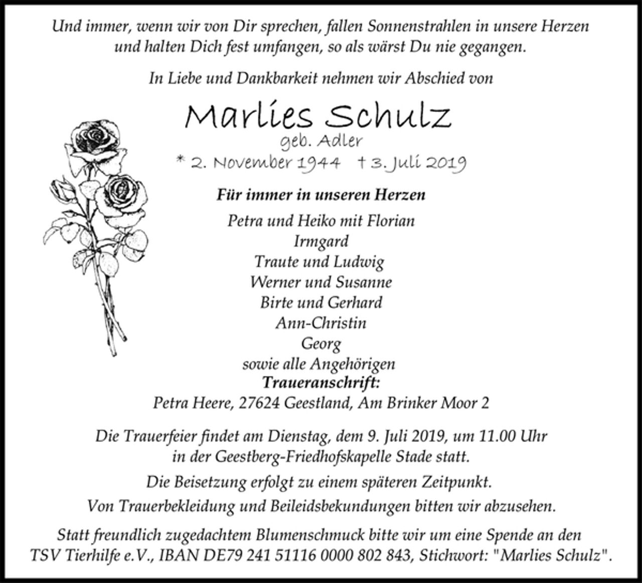 <p>Und immer, wenn wir von Dir sprechen, fallen Sonnenstrahlen in unsere Herzen und halten Dich fest umfangen, so als wärst Du nie gegangen.<br />In Liebe und Dankbarkeit nehmen wir Abschied von<br />Marlies Schulz<br />geb. Adler</p>
<p>Die Trauerfeier findet am Dienstag, dem 9. Juli 2019, um 11.00 Uhr in der Geestberg-Friedhofskapelle Stade statt.<br />Von Trauerbekleidung und Beileidsbekundungen bitten wir abzusehen.<br />Werner und Susanne Birte und Gerhard Ann-Christin Georg sowie alle Angehörigen Traueranschrift: Petra Heere, 27624 Geestland, Am Brinker Moor 2<br />Petra und Heiko mit Florian Irmgard Traute und Ludwig<br />Die Beisetzung erfolgt zu einem späteren Zeitpunkt.<br />Statt freundlich zugedachtem Blumenschmuck bitte wir um eine Spende an den TSV Tierhilfe e.V., IBAN DE79 241 51116 0000 802 843, Stichwort: "Marlies Schulz".</p>