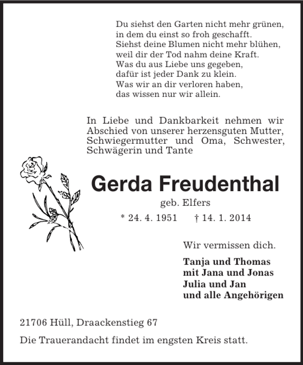 <p>Du siehst den Garten nicht mehr grünen,<br />in dem du einst so froh geschafft.<br />Siehst deine Blumen nicht mehr blühen,<br />weil dir der Tod nahm deine Kraft.<br />Was du aus Liebe uns gegeben,<br />dafür ist jeder Dank zu klein.<br />Was wir an dir verloren haben,<br />das wissen nur wir allein.<br />In Liebe und Dankbarkeit nehmen wir Abschied von unserer herzensguten Mutter, Schwiegermutter und Oma, Schwester, Schwägerin und Tante<br />Gerda Freudenthal<br />geb. Elfers<br />* 24. 4. 1951 † 14. 1. 2014<br />Wir vermissen dich.<br />Tanja und Thomas<br />mit Jana und Jonas<br />Julia und Jan<br />und alle Angehörigen<br />21706 Hüll, Draackenstieg 67<br />Die Trauerandacht findet im engsten Kreis statt.</p>