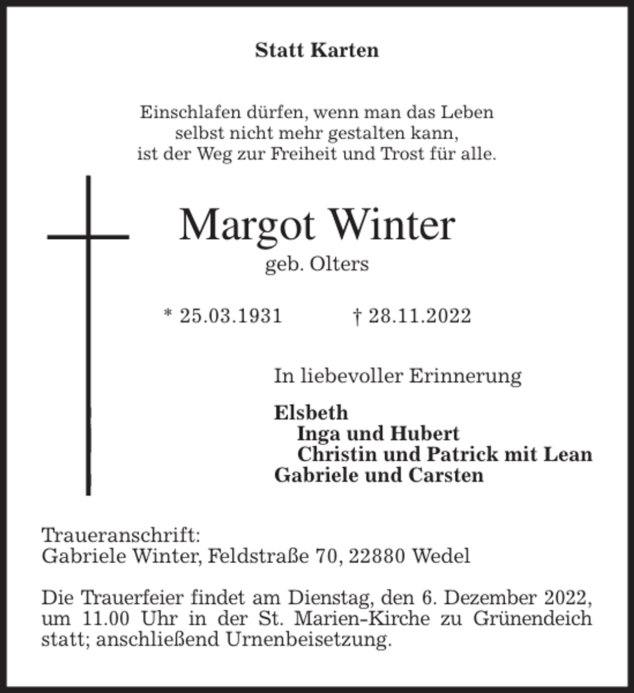 <p>Statt Karten<br />Einschlafen dürfen, wenn man das Leben<br />selbst nicht mehr gestalten kann,<br />ist der Weg zur Freiheit und Trost für alle.<br />Margot Winter<br />geb. Olters</p><p>* 25.03.1931 † 28.11.2022<br />In liebevoller Erinnerung<br />Elsbeth<br />Inga und Hubert<br />Christin und Patrick mit Lean<br />Gabriele und Carsten<br />Traueranschrift:<br />Gabriele Winter, Feldstraße 70, 22880 Wedel</p><p>Die Trauerfeier findet am Dienstag, den 6. Dezember 2022,<br />um 11.00 Uhr in der St. Marien-Kirche zu Grünendeich statt; anschließend Urnenbeisetzung.</p>