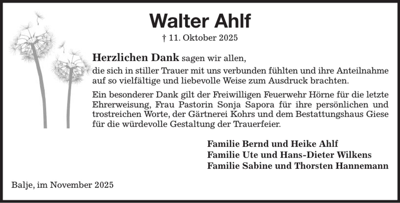 <p>Walter Ahlf<br />† 11. Oktober 2025<br />Herzlichen Dank sagen wir allen,<br />die sich in stiller Trauer mit uns verbunden fühlten und ihre Anteilnahme<br />auf so vielfältige und liebevolle Weise zum Ausdruck brachten.<br />Ein besonderer Dank gilt der Freiwilligen Feuerwehr Hörne für die letzte<br />Ehrerweisung, Frau Pastorin Sonja Sapora für ihre persönlichen und trostreichen Worte, der Gärtnerei Kohrs und dem Bestattungshaus Giese für die würdevolle Gestaltung der Trauerfeier.<br />Familie Bernd und Heike Ahlf<br />Familie Ute und Hans-Dieter Wilkens<br />Familie Sabine und Thorsten Hannemann<br />Balje, im November 2025</p>