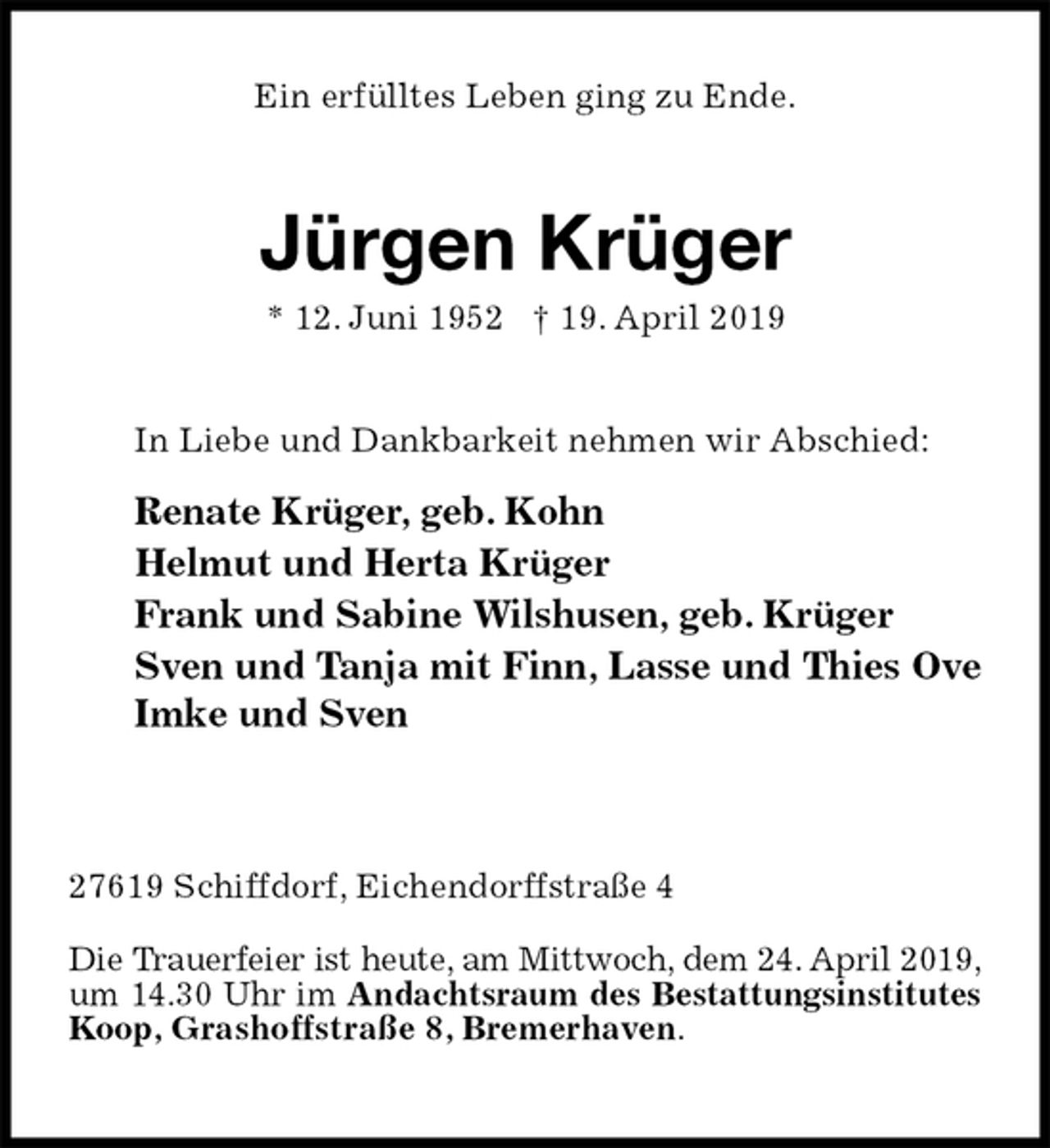 <p>Ein erfülltes Leben ging zu Ende.<br />Jürgen Krüger<br />* 12. Juni 1952 † 19. April 2019<br />In Liebe und Dankbarkeit nehmen wir Abschied:<br />Renate Krüger, geb. Kohn<br />Helmut und Herta Krüger<br />Frank und Sabine Wilshusen, geb. Krüger<br />Sven und Tanja mit Finn, Lasse und Thies Ove<br />Imke und Sven</p><p>27619 Schiffdorf, Eichendorffstraße 4<br />Die Trauerfeier ist heute, am Mittwoch, dem 24. April 2019, um 14.30 Uhr im Andachtsraum des Bestattungsinstitutes Koop, Grashoffstraße 8, Bremerhaven.</p>