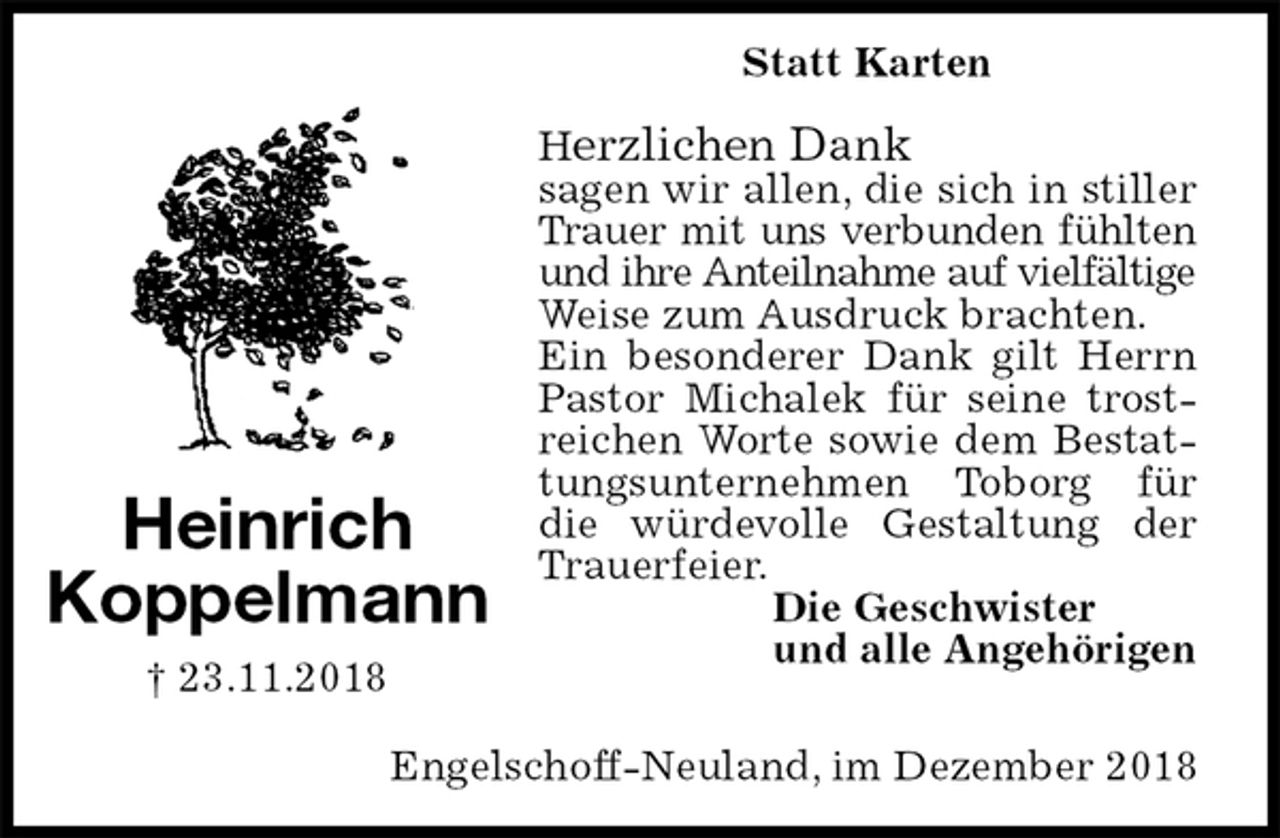 <p>Statt Karten</p><p>Herzlichen Dank<br />sagen wir allen, die sich in stiller Trauer mit uns verbunden fühlten<br />und ihre Anteilnahme auf vielfältige<br />Weise zum Ausdruck brachten.<br />Ein besonderer Dank gilt Herrn Pastor Michalek für seine trostreichen Worte sowie dem Bestattungsunternehmen Toborg für die würdevolle Gestaltung der Trauerfeier.<br />Die Geschwister<br />und alle Angehörigen<br />Heinrich<br />Koppelmann<br />† 23.11.2018<br />Engelschoff-Neuland, im Dezember 2018</p>