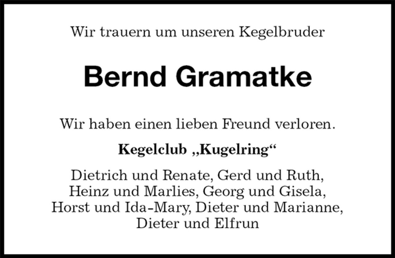<p>Bernd Gramatke<br />Wir haben einen lieben Freund verloren.</p><p>Kegelclub „Kugelring“<br />Dietrich und Renate, Gerd und Ruth,<br />Heinz und Marlies, Georg und Gisela,<br />Horst und Ida-Mary, Dieter und Marianne,<br />Dieter und Elfrun<br />Wir trauern um unseren Kegelbruder</p>