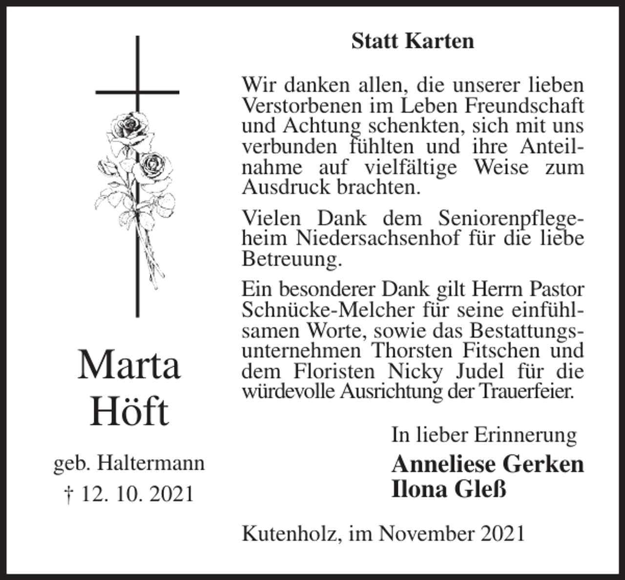 <p>Statt Karten<br />Wir danken allen, die unserer lieben Verstorbenen im Leben Freundschaft und Achtung schenkten, sich mit uns verbunden fühlten und ihre Anteilnahme auf vielfältige Weise zum Ausdruck brachten.<br />Vielen Dank dem Seniorenpflegeheim Niedersachsenhof für die liebe Betreuung.<br />Ein besonderer Dank gilt Herrn Pastor<br />Schnücke-Melcher für seine einfühlsamen Worte, sowie das Bestattungsunternehmen Thorsten Fitschen und dem Floristen Nicky Judel für die würdevolle Ausrichtung der Trauerfeier.<br />In lieber Erinnerung<br />Anneliese Gerken<br />Ilona Gleß<br />Kutenholz, im November 2021<br />Marta</p>
<p>Höft</p>
<p>geb. Haltermann<br />† 12. 10. 2021</p>