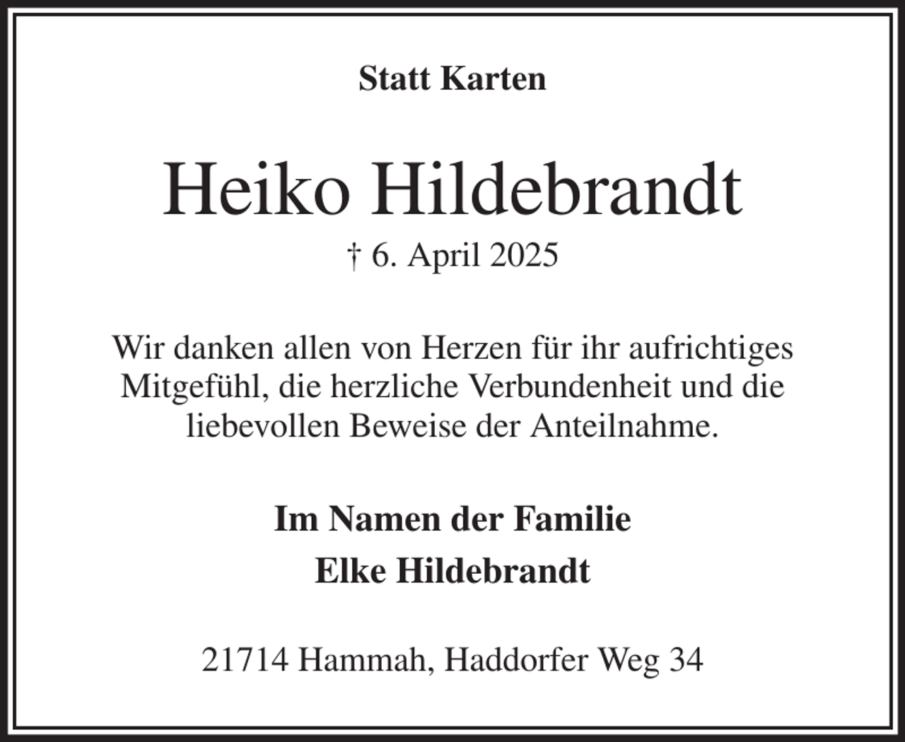 <p>Statt Karten<br />Heiko Hildebrandt<br />† 6. April 2025<br />Wir danken allen von Herzen für ihr aufrichtiges<br />Mitgefühl, die herzliche Verbundenheit und die<br />liebevollen Beweise der Anteilnahme.<br />Im Namen der Familie<br />Elke Hildebrandt<br />21714 Hammah, Haddorfer Weg 34</p>