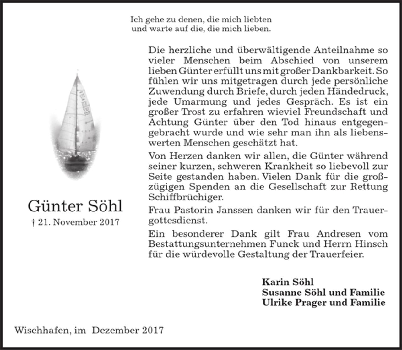 <p>Ich gehe zu denen, die mich liebten<br />und warte auf die, die mich lieben.<br />Die herzliche und überwältigende Anteilnahme so vieler Menschen beim Abschied von unserem lieben Günter erfüllt uns mit großer Dankbarkeit. So fühlen wir uns mitgetragen durch jede persönliche<br />Zuwendung durch Briefe, durch jeden Händedruck, jede Umarmung und jedes Gespräch. Es ist ein<br />großer Trost zu erfahren wieviel Freundschaft und Achtung Günter über den Tod hinaus entgegen-<br />gebracht wurde und wie sehr man ihn als liebenswerten Menschen geschätzt hat.<br />Von Herzen danken wir allen, die Günter während seiner kurzen, schweren Krankheit so liebevoll zur Seite gestanden haben. Vielen Dank für die groß-<br />zügigen Spenden an die Gesellschaft zur Rettung Schiffbrüchiger.<br />Frau Pastorin Janssen danken wir für den Trauergottesdienst.<br />Ein besonderer Dank gilt Frau Andresen vom<br />Bestattungsunternehmen Funck und Herrn Hinsch für die würdevolle Gestaltung der Trauerfeier.<br />Karin Söhl<br />Susanne Söhl und Familie<br />Ulrike Prager und Familie<br />Wischhafen, im Dezember 2017</p><p>Günter Söhl<br />† 21. November 2017</p>