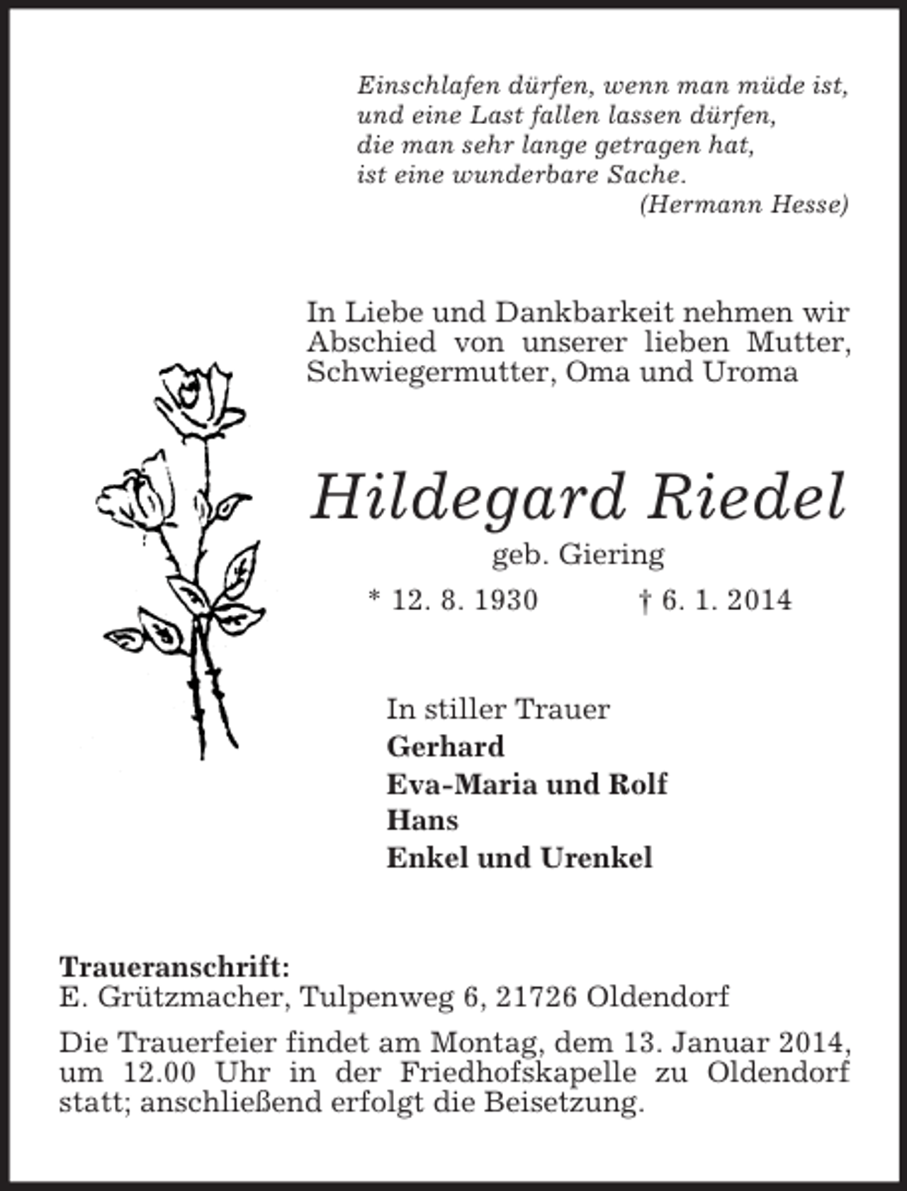 <p>Einschlafen dürfen, wenn man müde ist,<br />und eine Last fallen lassen dürfen,<br />die man sehr lange getragen hat,<br />ist eine wunderbare Sache.<br />(Hermann Hesse)<br />In Liebe und Dankbarkeit nehmen wir Abschied von unserer lieben Mutter, Schwiegermutter, Oma und Uroma<br />Hildegard Riedel<br />geb. Giering<br />* 12. 8. 1930 † 6. 1. 2014<br />In stiller Trauer<br />Gerhard<br />Eva-Maria und Rolf<br />Hans<br />Enkel und Urenkel<br />Traueranschrift:<br />E. Grützmacher, Tulpenweg 6, 21726 Oldendorf<br />Die Trauerfeier findet am Montag, dem 13. Januar 2014, um 12.00 Uhr in der Friedhofskapelle zu Oldendorf statt; anschließend erfolgt die Beisetzung.</p>