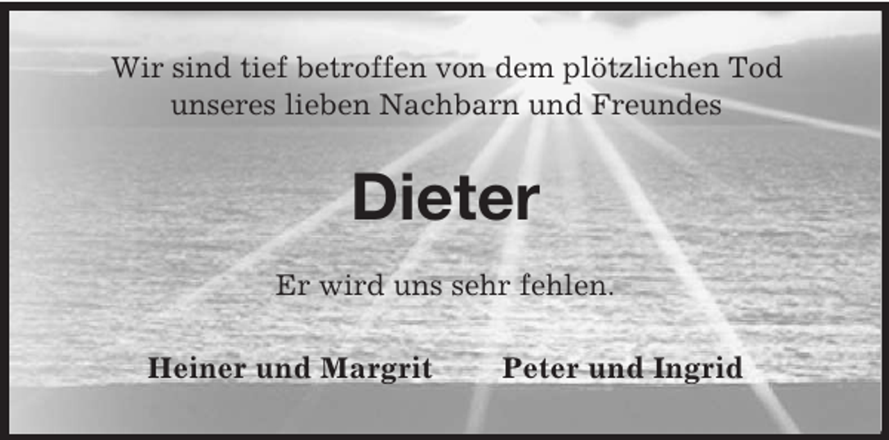 <p>Wir sind tief betroffen von dem plötzlichen Tod<br />unseres lieben Nachbarn und Freundes<br />Dieter<br />Er wird uns sehr fehlen.<br />Heiner und Margrit Peter und Ingrid</p>