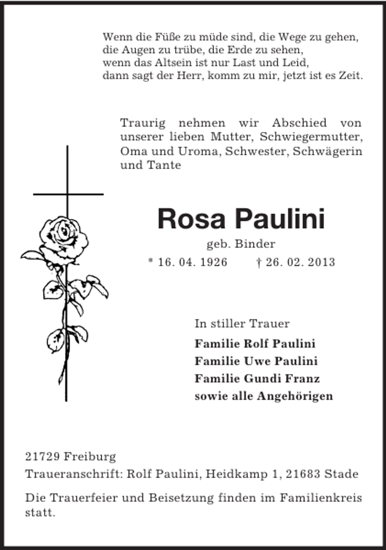 <p>Wenn die Füße zu müde sind, die Wege zu gehen,<br />die Augen zu trübe, die Erde zu sehen,<br />wenn das Altsein ist nur Last und Leid,<br />dann sagt der Herr, komm zu mir, jetzt ist es Zeit.</p><p>Traurig nehmen wir Abschied von<br />unserer lieben Mutter, Schwiegermutter,<br />Oma und Uroma, Schwester, Schwägerin<br />und Tante</p><p>Rosa Paulini<br />geb. Binder<br />* 16. 04. 1926<br />† 26. 02. 2013</p><p>In stiller Trauer<br />Familie Rolf Paulini<br />Familie Uwe Paulini<br />Familie Gundi Franz<br />sowie alle Angehörigen</p><p>21729 Freiburg<br />Traueranschrift: Rolf Paulini, Heidkamp 1, 21683 Stade<br />Die Trauerfeier und Beisetzung finden im Familienkreis<br />statt.</p>