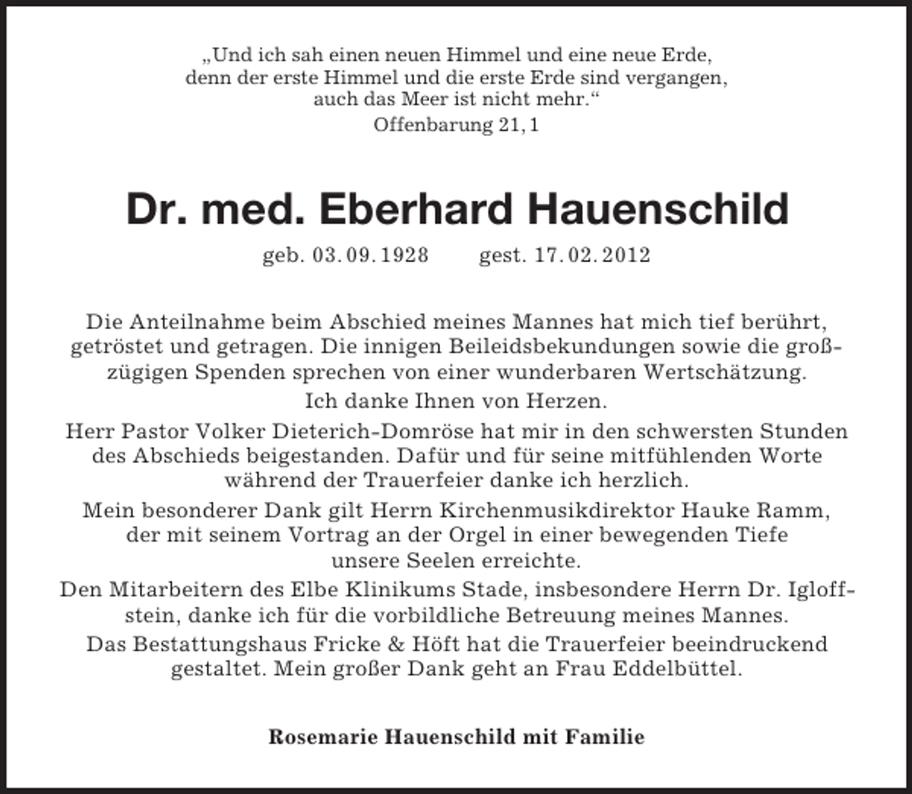 <p>„Und ich sah einen neuen Himmel und eine neue Erde,<br />denn der erste Himmel und die erste Erde sind vergangen,<br />auch das Meer ist nicht mehr.“<br />Offenbarung 21, 1</p><p>Dr. med. Eberhard Hauenschild<br />geb. 03. 09. 1928</p><p>gest. 17. 02. 2012</p><p>Die Anteilnahme beim Abschied meines Mannes hat mich tief berührt,<br />getröstet und getragen. Die innigen Beileidsbekundungen sowie die großzügigen Spenden sprechen von einer wunderbaren Wertschätzung.<br />Ich danke Ihnen von Herzen.<br />Herr Pastor Volker Dieterich-Domröse hat mir in den schwersten Stunden<br />des Abschieds beigestanden. Dafür und für seine mitfühlenden Worte<br />während der Trauerfeier danke ich herzlich.<br />Mein besonderer Dank gilt Herrn Kirchenmusikdirektor Hauke Ramm,<br />der mit seinem Vortrag an der Orgel in einer bewegenden Tiefe<br />unsere Seelen erreichte.<br />Den Mitarbeitern des Elbe Klinikums Stade, insbesondere Herrn Dr. Igloffstein, danke ich für die vorbildliche Betreuung meines Mannes.<br />Das Bestattungshaus Fricke &amp; Höft hat die Trauerfeier beeindruckend<br />gestaltet. Mein großer Dank geht an Frau Eddelbüttel.<br />Rosemarie Hauenschild mit Familie</p>