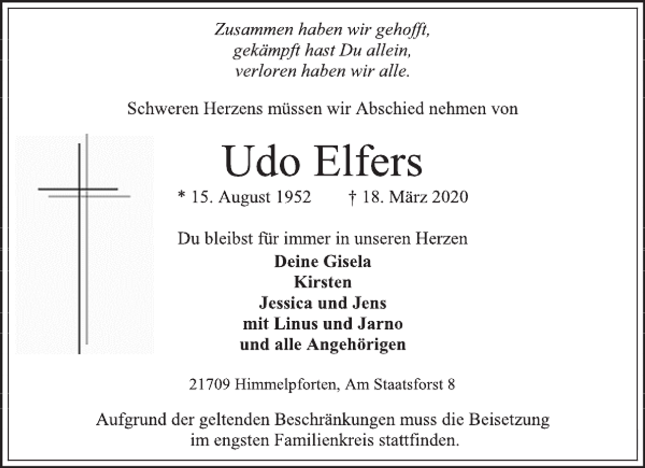 <p>Zusammen haben wir gehofft,<br />gekämpft hast Du allein,<br />verloren haben wir alle.<br />Schweren Herzens müssen wir Abschied nehmen von<br />Udo Elfers<br />* 15. August 1952 † 18. März 2020<br />Du bleibst für immer in unseren Herzen<br />Deine Gisela<br />Kirsten<br />Jessica und Jens<br />mit Linus und Jarno<br />und alle Angehörigen<br />21709 Himmelpforten, Am Staatsforst 8<br />Aufgrund der geltenden Beschränkungen muss die Beisetzung<br />im engsten Familienkreis stattfinden.</p>