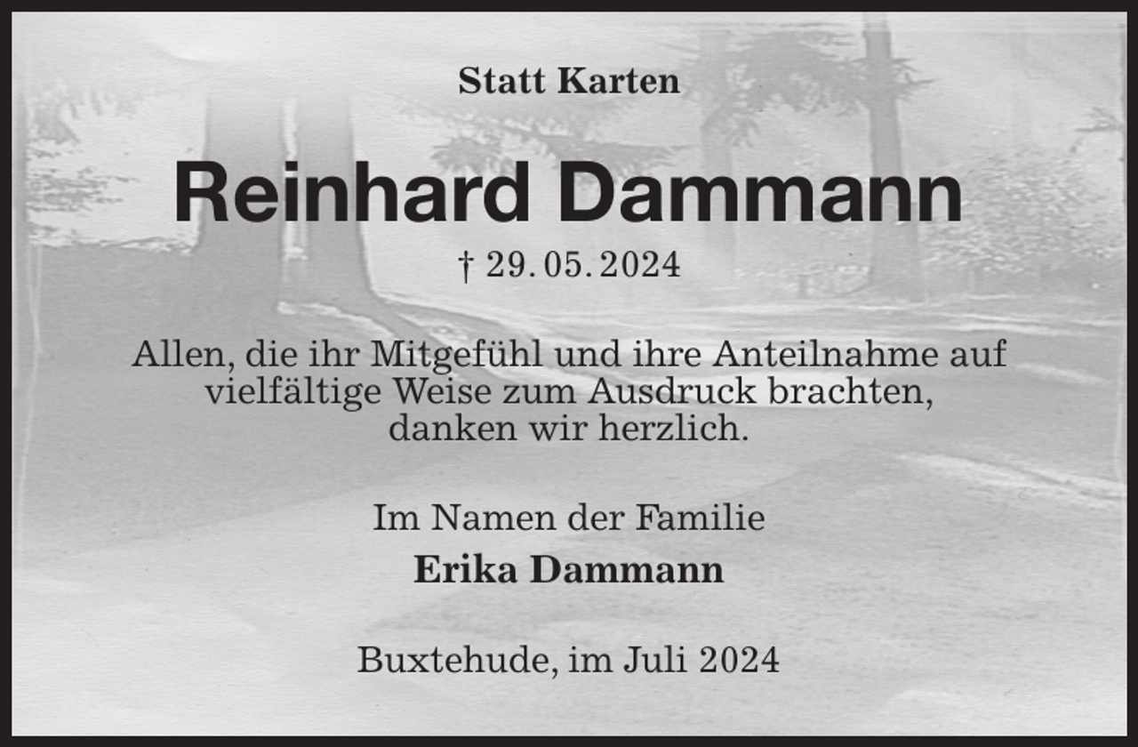 <p>Statt Karten<br />Reinhard Dammann<br />† 29. 05. 2024<br />Allen, die ihr Mitgefühl und ihre Anteilnahme auf<br />vielfältige Weise zum Ausdruck brachten,<br />danken wir herzlich.<br />Im Namen der Familie<br />Erika Dammann<br />Buxtehude, im Juli 2024</p>