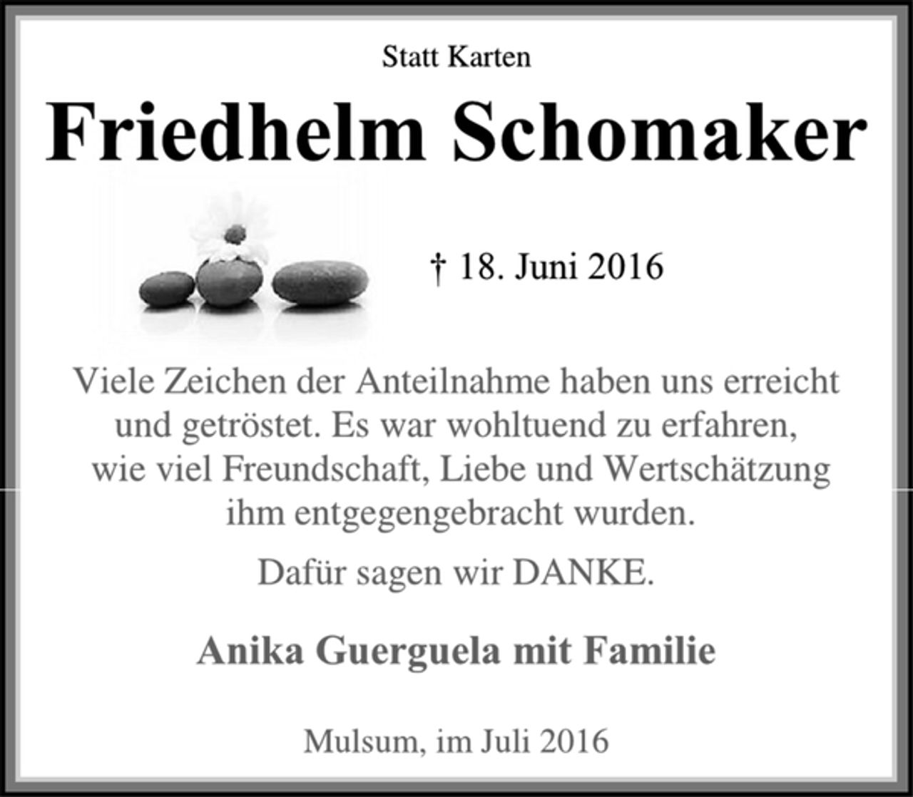 <p>Statt Karten<br />Friedhelm Schomaker<br />† 18. Juni 2016<br />Viele Zeichen der Anteilnahme haben uns erreicht<br />und getröstet. Es war wohltuend zu erfahren,<br />wie viel Freundschaft, Liebe und Wertschätzung<br />ihm entgegengebracht wurden.<br />Dafür sagen wir DANKE.<br />Anika Guerguela mit Familie<br />Mulsum, im Juli 2016</p>