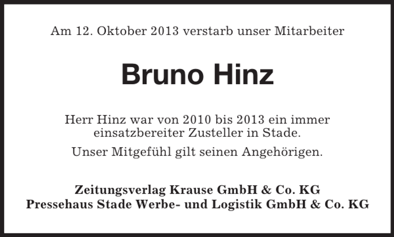 <p>Am 12. Oktober 2013 verstarb unser Mitarbeiter</p>
<p>Bruno Hinz<br />Herr Hinz war von 2010 bis 2013 ein immer<br />einsatzbereiter Zusteller in Stade.<br />Unser Mitgefühl gilt seinen Angehörigen.<br />Zeitungsverlag Krause GmbH &amp; Co. KG<br />Pressehaus Stade Werbe- und Logistik GmbH &amp; Co. KG</p>
