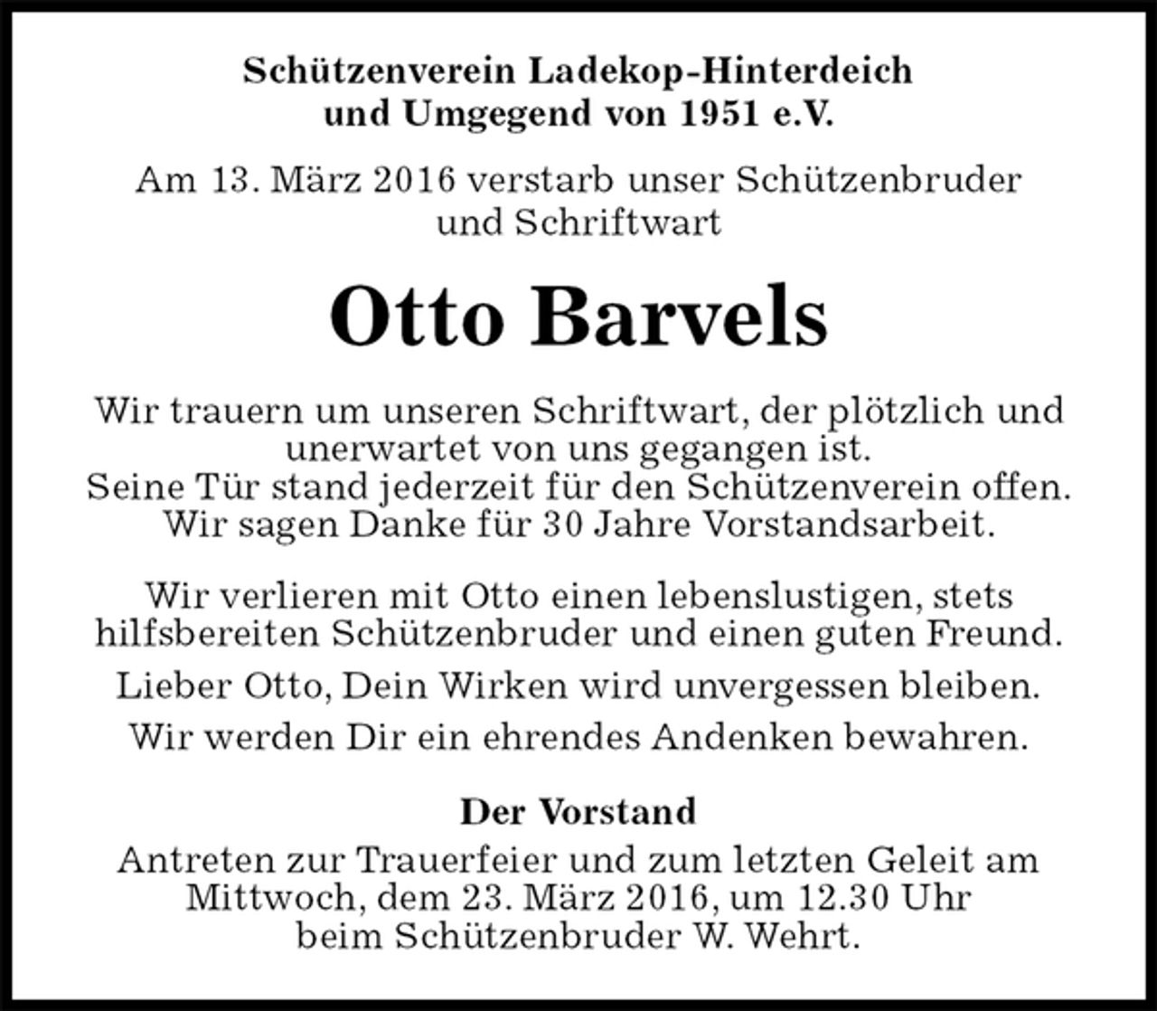 <p>Schützenverein Ladekop-Hinterdeich<br />und Umgegend von 1951 e.V.<br />Am 13. März 2016 verstarb unser Schützenbruder<br />und Schriftwart<br />Otto Barvels<br />Der Vorstand<br />Antreten zur Trauerfeier und zum letzten Geleit am<br />Mittwoch, dem 23. März 2016, um 12.30 Uhr<br />beim Schützenbruder W. Wehrt.<br />Wir trauern um unseren Schriftwart, der plötzlich und<br />unerwartet von uns gegangen ist.<br />Seine Tür stand jederzeit für den Schützenverein offen.<br />Wir sagen Danke für 30 Jahre Vorstandsarbeit.<br />Wir verlieren mit Otto einen lebenslustigen, stets<br />hilfsbereiten Schützenbruder und einen guten Freund.<br />Lieber Otto, Dein Wirken wird unvergessen bleiben.<br />Wir werden Dir ein ehrendes Andenken bewahren.</p>