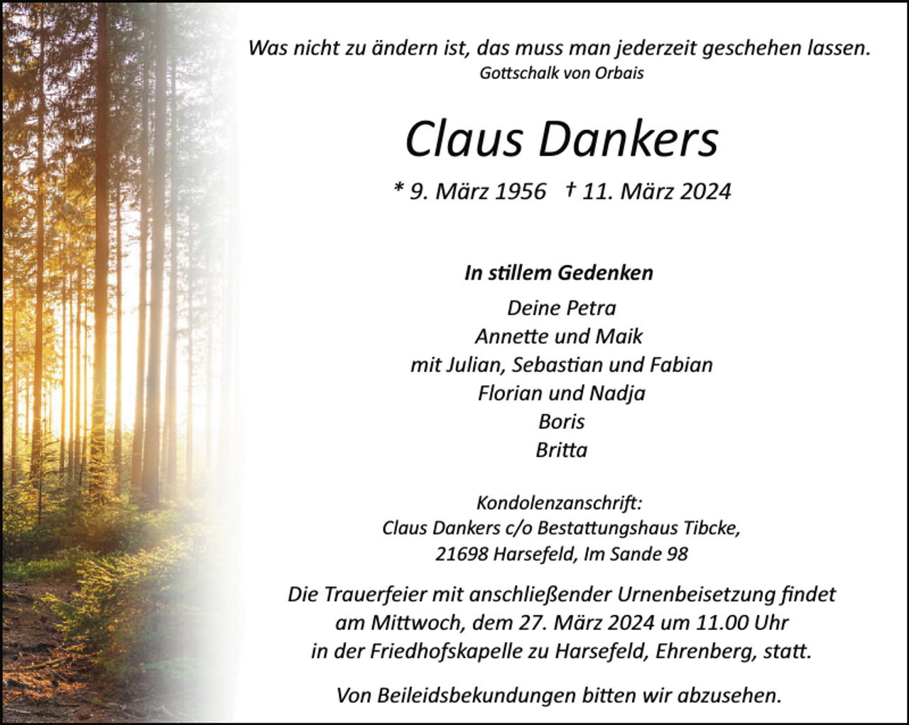 <p>Was nicht zu ändern ist, das muss man jederzeit geschehen lassen.<br />Go�schalk von Orbais</p><p>Claus Dankers</p><p>* 9. März 1956 † 11. März 2024<br />In s�llem Gedenken<br />Deine Petra<br />Anne�e und Maik<br />mit Julian, Sebas�an und Fabian<br />Florian und Nadja<br />Boris<br />Bri�a<br />Kondolenzanschri�:<br />Claus Dankers c/o Besta�ungshaus Tibcke,<br />21698 Harsefeld, Im Sande 98</p><p>Die Trauerfeier mit anschließender Urnenbeisetzung ﬁndet<br />am Mi�woch, dem 27. März 2024 um 11.00 Uhr<br />in der Friedhofskapelle zu Harsefeld, Ehrenberg, sta�.<br />Von Beileidsbekundungen bi�en wir abzusehen.</p>